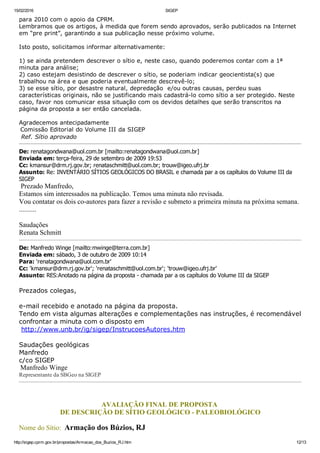 15/02/2016 SIGEP
http://sigep.cprm.gov.br/propostas/Armacao_dos_Buzios_RJ.htm 12/13
para 2010 com o apoio da CPRM.
Lembramos que os artigos, à medida que forem sendo aprovados, serão publicados na Internet
em “pre print”, garantindo a sua publicação nesse próximo volume.
 
Isto posto, solicitamos informar alternativamente:
 
1) se ainda pretendem descrever o sítio e, neste caso, quando poderemos contar com a 1ª
minuta para análise;
2) caso estejam desistindo de descrever o sítio, se poderiam indicar geocientista(s) que
trabalhou na área e que poderia eventualmente descrevê­lo;
3) se esse sítio, por desastre natural, depredação  e/ou outras causas, perdeu suas
características originais, não se justificando mais cadastrá­lo como sítio a ser protegido. Neste
caso, favor nos comunicar essa situação com os devidos detalhes que serão transcritos na
página da proposta a ser então cancelada.
 
Agradecemos antecipadamente
 Comissão Editorial do Volume III da SIGEP
 Ref. Sítio aprovado
De: renatagondwana@uol.com.br [mailto:renatagondwana@uol.com.br] 
Enviada em: terça­feira, 29 de setembro de 2009 19:53
Cc: kmansur@drm.rj.gov.br; renataschmitt@uol.com.br; trouw@igeo.ufrj.br
Assunto: Re: INVENTÁRIO SÍTIOS GEOLÓGICOS DO BRASIL e chamada par a os capítulos do Volume III da
SIGEP
 Prezado Manfredo,
Estamos sim interessados na publicação. Temos uma minuta não revisada. 
Vou contatar os dois co­autores para fazer a revisão e submeto a primeira minuta na próxima semana.
..........
Saudações
Renata Schmitt
De: Manfredo Winge [mailto:mwinge@terra.com.br] 
Enviada em: sábado, 3 de outubro de 2009 10:14
Para: 'renatagondwana@uol.com.br'
Cc: 'kmansur@drm.rj.gov.br'; 'renataschmitt@uol.com.br'; 'trouw@igeo.ufrj.br'
Assunto: RES:Anotado na página da proposta ­ chamada par a os capítulos do Volume III da SIGEP
 
Prezados colegas,
 
e­mail recebido e anotado na página da proposta.
Tendo em vista algumas alterações e complementações nas instruções, é recomendável
confrontar a minuta com o disposto em
 http://www.unb.br/ig/sigep/InstrucoesAutores.htm
 
Saudações geológicas
Manfredo
c/co SIGEP
 Manfredo Winge
Representante da SBGeo na SIGEP
 
AVALIAÇÃO FINAL DE PROPOSTA 
DE DESCRIÇÃO DE SÍTIO GEOLÓGICO ­ PALEOBIOLÓGICO
Nome do Sítio:  Armação dos Búzios, RJ
 
