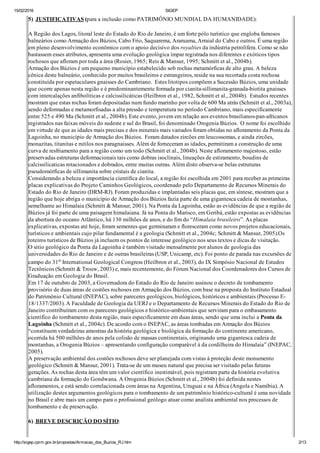 15/02/2016 SIGEP
http://sigep.cprm.gov.br/propostas/Armacao_dos_Buzios_RJ.htm 2/13
5)  JUSTIFICATIVAS (para a inclusão como PATRIMÔNIO MUNDIAL DA HUMANIDADE):
 
A Região dos Lagos, litoral leste do Estado do Rio de Janeiro, é um forte pólo turístico que engloba famosos
balneários como Armação dos Búzios, Cabo Frio, Saquarema, Araruama, Arraial do Cabo e outros. É uma região
em pleno desenvolvimento econômico com o apoio decisivo dos royalties da indústria petrolífera. Como se não
bastassem esses atributos, apresenta uma evolução geológica ímpar registrada nos diferentes e exóticos tipos
rochosos que afloram por toda a área (Rosier, 1965; Reis & Mansur, 1995; Schmitt et al., 2004b).
Armação dos Búzios é um pequeno município estabelecido sob rochas metamórficas de alto grau. A beleza
cênica deste balneário, conhecido por muitos brasileiros e estrangeiros, reside na sua recortada costa rochosa
constituída por espetaculares gnaisses do Cambriano.  Estes litotipos compõem a Sucessão Búzios, uma unidade
que ocorre apenas nesta região e é predominantemente formada por cianita­sillimanita­granada­biotita gnaisses
com intercalações anfibolíticas e calcissilicáticas (Heilbron et al., 1982, Schmitt et al., 2004b).  Estudos recentes
mostram que estas rochas foram depositadas num fundo marinho por volta de 600 Ma atrás (Schmitt et al., 2003a),
sendo deformadas e metamorfisadas a alta pressão e temperatura no período Cambriano, mais especificamente
entre 525 e 490 Ma (Schmitt et al., 2004b). Este evento, jovem em relação aos eventos brasilianos­pan­africanos
registrados nas faixas móveis do sudeste e sul do Brasil, foi denominado Orogenia Búzios.  O nome foi escolhido
em virtude de que as idades mais precisas e dos minerais mais variados foram obtidas no afloramento da Ponta da
Lagoinha, no município de Armação dos Búzios.  Foram datados zircões em leucossomas, e ainda zircões,
monazitas, titanitas e rutilos nos paragnaisses. Além de forneceram as idades, permitiram a construção de uma
curva de resfriamento para a região como um todo (Schmitt et al., 2004b). Neste afloramento majestoso, estão
preservadas estruturas deformacionais tais como dobras isoclinais, lineações de estiramento, boudins de
calcissilicaticas rotacionados e dobrados, entre muitas outras. Além disto observa­se belas estruturas
pseudomórficas de sillimanita sobre cristais de cianita.
Considerando a beleza e importância científica do local, a região foi escolhida em 2001 para receber as primeiras
placas explicativas do Projeto Caminhos Geológicos, coordenado pelo Departamento de Recursos Minerais do
Estado do Rio de Janeiro (DRM­RJ). Foram produzidas e implantadas seis placas que, em síntese, mostram que a
região que hoje abriga o município de Armação dos Búzios fazia parte de uma gigantesca cadeia de montanhas,
semelhante ao Himalaia (Schmitt & Mansur, 2001). Na Ponta da Lagoinha, estão as evidências de que a região de
Búzios já foi parte de uma paisagem himalaiana. Já na Ponta do Marisco, em Geribá, estão expostas as evidências
da abertura do oceano Atlântico, há 130 milhões de anos, e do fim do “Himalaia brasileiro”. As placas
explicativas, expostas até hoje, foram sementes que germinaram e floresceram como novos projetos educacionais,
turísticos e ambientais cujo pilar fundamental é a geologia (Schmitt et al., 2004c; Schmitt & Mansur, 2005).Os
roteiros turísticos de Búzios já incluem os pontos de interesse geológico nos seus textos e dicas de visitação.
O sitio geológico da Ponta da Lagoinha é também visitado mensalmente por alunos de geologia das
universidades do Rio de Janeiro e de outras brasileiras (USP, Unicamp, etc). Foi ponto de parada nas excursões de
campo do 31o International Geological Congress (Heilbron et al., 2003), do IX Simpósio Nacional de Estudos
Tectônicos (Schmitt & Trouw, 2003) e, mais recentemente, do Fórum Nacional dos Coordenadores dos Cursos de
Graduação em Geologia do Brasil.
Em 17 de outubro de 2003, a Governadora do Estado do Rio de Janeiro assinou o decreto de tombamento
provisório de duas áreas de costões rochosos em Armação dos Búzios, com base na proposta do Instituto Estadual
do Patrimônio Cultural (INEPAC), sobre pareceres geológicos, biológicos, históricos e ambientais (Processo E­
18/1337/2003). A Faculdade de Geologia da UERJ e o Departamento de Recursos Minerais do Estado do Rio de
Janeiro contribuíram com os pareceres geológicos e histórico­ambientais que serviram para o embasamento
científico do tombamento desta região, mais especificamente em duas áreas, sendo que uma inclui a Ponta da
Lagoinha (Schmitt et al., 2004c). De acordo com o INEPAC, as áreas tombadas em Armação dos Búzios
“constituem verdadeiras amostras da história geológica e biológica da formação do continente americano,
ocorrida há 500 milhões de anos pela colisão de massas continentais, originando uma gigantesca cadeia de
montanhas, a Orogenia Búzios – apresentando configuração comparável à da cordilheira do Himalaia” (INEPAC,
2005).
A preservação ambiental dos costões rochosos deve ser planejada com vistas à proteção deste monumento
geológico (Schmitt & Mansur, 2001). Trata­se de um museu natural que precisa ser visitado pelas futuras
gerações. As rochas desta área têm um valor científico inestimável, pois registram parte da história evolutiva
cambriana da formação do Gondwana. A Orogenia Búzios (Schmitt et al., 2004b) foi definida nestes
afloramentos, e está sendo correlacionada com áreas na Argentina, Uruguai e na África (Angola e Namíbia). A
utilização destes argumentos geológicos para o tombamento de um patrimônio histórico­cultural é uma novidade
no Brasil e abre mais um campo para o profissional geólogo atuar como analista ambiental nos processos de
tombamento e de preservação.
 
6) .BREVE DESCRIÇÃO DO SÍTIO:
 