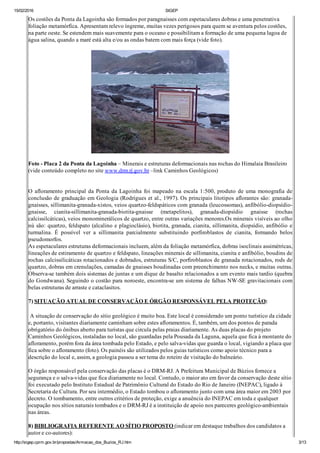 15/02/2016 SIGEP
http://sigep.cprm.gov.br/propostas/Armacao_dos_Buzios_RJ.htm 3/13
Os costões da Ponta da Lagoinha são formados por paragnaisses com espetaculares dobras e uma penetrativa
foliação metamórfica. Apresentam relevo íngreme, muitas vezes perigosos para quem se aventura pelos costões,
na parte oeste. Se estendem mais suavemente para o oceano e possibilitam a formação de uma pequena lagoa de
água salina, quando a maré está alta e/ou as ondas batem com mais força (vide foto).
Foto ­ Placa 2 da Ponta da Lagoinha – Minerais e estruturas deformacionais nas rochas do Himalaia Brasileiro
(vide conteúdo completo no site www.drm.rj.gov.br –link Caminhos Geológicos)
 
O afloramento principal da Ponta da Lagoinha foi mapeado na escala 1:500, produto de uma monografia de
conclusão de graduação em Geologia (Rodrigues et al., 1997). Os principais litotipos aflorantes são: granada­
gnaisses, sillimanita­granada­xistos, veios quartzo­feldspáticos com granada (leucossomas), anfibólio­diopsídio­
gnaisse,  cianita­sillimanita­granada­biotita­gnaisse  (metapelitos),  granada­diopsídio  gnaisse  (rochas
calcissilcáticas), veios monominerálicos de quartzo, entre outras variações menores.Os minerais visíveis ao olho
nú são: quartzo, feldspato (alcalino e plagioclásio), biotita, granada, cianita, sillimanita, diopsídio, anfibólio e
turmalina.  É  possível  ver  a  sillimanita  parcialmente  substituindo  porfiroblastos  de  cianita,  formando  belos
pseudomorfos.
As espetaculares estruturas deformacionais incluem, além da foliação metamórfica, dobras isoclinais assimétricas,
lineações de estiramento de quartzo e feldspato, lineações minerais de sillimanita, cianita e anfibólio, boudins de
rochas calcissilicáticas rotacionados e dobrados, estruturas S/C, porfiroblastos de granada rotacionados, rods de
quartzo, dobras em crenulações, camadas de gnaisses boudinadas com preenchimento nos necks, e muitas outras.
Observa­se também dois sistemas de juntas e um dique de basalto relacionados a um evento mais tardio (quebra
do Gondwana). Seguindo o costão para noroeste, encontra­se um sistema de falhas NW­SE gravitacionais com
belas estruturas de arraste e cataclasitos.
 
7) SITUAÇÃO ATUAL DE CONSERVAÇÃO E ÓRGÃO RESPONSÁVEL PELA PROTEÇÃO:
 A situação de conservação do sítio geológico é muito boa. Este local é considerado um ponto turístico da cidade
e, portanto, visitantes diariamente caminham sobre estes afloramentos. É, também, um dos pontos de parada
obrigatório do ônibus aberto para turistas que circula pelas praias diariamente. As duas placas do projeto
Caminhos Geológicos, instaladas no local, são guardadas pela Pousada da Laguna, aquela que fica à montante do
afloramento, porém fora da área tombada pelo Estado, e pelo salva­vidas que guarda o local, vigiando a placa que
fica sobre o afloramento (foto). Os painéis são utilizados pelos guias turísticos como apoio técnico para a
descrição do local e, assim, a geologia passou a ser tema do roteiro de visitação do balneário.
O órgão responsável pela conservação das placas é o DRM­RJ. A Prefeitura Municipal de Búzios fornece a
segurança e o salva­vidas que fica diariamente no local. Contudo, o maior ato em favor da conservação deste sítio
foi executado pelo Instituto Estadual de Patrimônio Cultural do Estado do Rio de Janeiro (INEPAC), ligado à
Secretaria de Cultura. Por seu intermédio, o Estado tombou o afloramento junto com uma área maior em 2003 por
decreto. O tombamento, entre outros critérios de proteção, exige a anuência do INEPAC em toda e qualquer
ocupação nos sítios naturais tombados e o DRM­RJ é a instituição de apoio nos pareceres geológico­ambientais
nas áreas.
8) BIBLIOGRAFIA REFERENTE AO SÍTIO PROPOSTO (indicar em destaque trabalhos dos candidatos a
autor e co­autores):
 