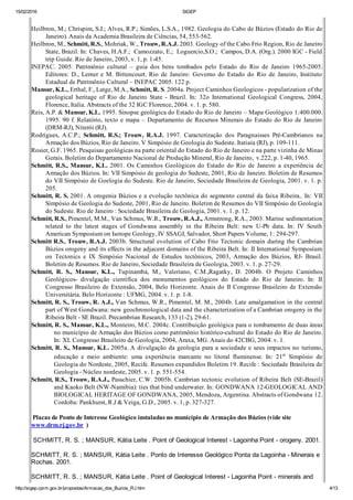 15/02/2016 SIGEP
http://sigep.cprm.gov.br/propostas/Armacao_dos_Buzios_RJ.htm 4/13
 
Heilbron, M.; Chrispim, S.J.; Alves, R.P.; Simões, L.S.A., 1982. Geologia do Cabo de Búzios (Estado do Rio de
Janeiro). Anais da Academia Brasileira de Ciências, 54, 553­562.
Heilbron, M., Schmitt, R.S., Mohriak, W., Trouw, R.A.J. 2003. Geology of the Cabo Frio Region, Rio de Janeiro
State, Brazil. In: Chaves, H.A.F.;  Camozzato, E.;  Loguercio,S.O.;  Campos, D.A. (Org.). 2000 IGC ­ Field
trip Guide. Rio de Janeiro, 2003, v. 1, p. 1­45.
INEPAC.  2005.  Patrimônio  cultural  –  guia  dos  bens  tombados  pelo  Estado  do  Rio  de  Janeiro  1965­2005.
Editores:  D.,  Lerner  e  M.  Bittencourt. Rio  de  Janeiro:  Governo  do  Estado  do  Rio  de  Janeiro,  Instituto
Estadual de Patrimônio Cultural – INEPAC 2005. 122 p.
Mansur, K.L., Erthal, F., Latge, M.A., Schmitt, R. S. 2004a. Project Caminhos Geologicos ­ popularization of the
geological  heritage  of  Rio  de  Janeiro  State  ­  Brazil.  In:  32o  International  Geological  Congress,  2004,
Florence, Italia. Abstracts of the 32 IGC Florence, 2004. v. 1. p. 580.
Reis, A.P. & Mansur, K.L. 1995. Sinopse geológica do Estado do Rio de Janeiro – Mapa Geológico 1:400.000.
1995. 90 f. Relatório, texto e mapa – Departamento de Recursos Minerais do Estado do Rio de Janeiro
(DRM­RJ), Niterói (RJ).
Rodrigues,  A.C.P.;  Schmitt,  R.S.;  Trouw,  R.A.J.  1997.  Caracterização  dos  Paragnaisses  Pré­Cambrianos  na
Armação dos Búzios, Rio de Janeiro. V Simpósio de Geologia do Sudeste. Itatiaia (RJ), p. 109­111.
Rosier, G.F. 1965. Pesquisas geológicas na parte oriental do Estado do Rio de Janeiro e na parte vizinha de Minas
Gerais. Boletim do Departamento Nacional de Produção Mineral, Rio de Janeiro,  v.222, p. 1­40, 1965.
Schmitt,  R.S.,  Mansur,  K.L. 2001. Os  Caminhos  Geológicos  do  Estado  do  Rio  de  Janeiro  a  experiência  de
Armação dos Búzios. In: VII Simpósio de geologia do Sudeste, 2001, Rio de Janeiro. Boletim de Resumos
do VII Simpósio de Goelogia do Sudeste. Rio de Janeiro, Sociedade Brasileira de Geologia, 2001. v. 1. p.
205.
Schmitt, R. S. 2001. A orogenia Búzios e a evolução tectônica do segmento central da faixa Ribeira.. In: VII
Simpósio de Geologia do Sudeste, 2001, Rio de Janeiro. Boletim de Resumos do VII Simpósio de Geologia
do Sudeste. Rio de Janeiro : Sociedade Brasileira de Geologia, 2001. v. 1. p. 12.
Schmitt, R.S., Pimentel, M.M., Van Schmus, W.R., Trouw, R.A.J., Armstrong, R.A., 2003. Marine sedimentation
related  to  the  latest  stages  of  Gondwana  assembly  in  the  Ribeira  Belt:  new  U­Pb  data.  In:  IV  South
American Symposium on Isotope Geology, IV SSAGI, Salvador, Short Papers Volume, 1: 294­297.
Schmitt R.S., Trouw, R.A.J. 2003b. Structural evolution of Cabo Frio Tectonic domain during the Cambrian
Búzios orogeny and its effects in the adjacent domains of the Ribeira Belt. In: II International Symposium
on  Tectonics  e  IX  Simpósio  Nacional  de  Estudos  tectônicos,  2003,  Armação  dos  Búzios,  RJ­  Brasil.
Boletim de Resumos. Rio de Janeiro, Sociedade Brasileira de Geologia, 2003. v. 1. p. 27­29.
Schmitt,  R.  S.,  Mansur,  K.L.,  Tupinambá,  M.,  Valeriano,  C.M.,Ragatky,  D.  2004b.  O  Projeto  Caminhos
Geológicos­  divulgação  científica  dos  monumentos  geológicos  do  Estado  do  Rio  de  Janeiro.  In:  II
Congresso Brasileiro de Extensão, 2004, Belo Horizonte. Anais do II Congresso Brasileiro de Extensão
Universitária. Belo Horizonte : UFMG, 2004. v. 1. p. 1­8.
Schmitt, R. S., Trouw, R. A.J., Van Schmus, W.R., Pimentel, M. M., 2004b. Late amalgamation in the central
part of West Gondwana: new geochronological data and the characterization of a Cambrian orogeny in the
Ribeira Belt ­ SE Brazil. Precambrian Research, 133 (1­2), 29­61.
Schmitt, R. S., Mansur, K.L., Monteiro, M.C. 2004c. Contribuição geológica para o tombamento de duas áreas
no município de Armação dos Búzios como patrimônio histórico­cultural do Estado do Rio de Janeiro.
In: XL Congresso Brasileiro de Geologia, 2004, Araxa, MG. Anais do 42CBG, 2004. v. 1.
Schmitt, R. S., Mansur, K.L. 2005a. A divulgação da geologia para a sociedade e seus impactos no turismo,
educação  e  meio  ambiente:  uma  experiência  marcante  no  litoral  fluminense.  In:  21o  Simpósio  de
Geologia do Nordeste, 2005, Recife. Resumos expandidos Boletim 19. Recife : Sociedade Brasileira de
Geologia ­ Núcleo nordeste, 2005. v. 1. p. 551­554.
Schmitt, R.S., Trouw, R.A.J., Passchier, C.W. 2005b. Cambrian tectonic evolution of Ribeira Belt (SE­Brazil)
and Kaoko Belt (NW­Namibia): ties that bind underwater. In: GONDWANA 12­GEOLOGICAL AND
BIOLOGICAL HERITAGE OF GONDWANA, 2005, Mendoza, Argentina. Abstracts of Gondwana 12.
Cordoba: Pankhurst, R.J & Veiga, G.D., 2005. v. 1, p. 327­327.
 Placas de Ponto de Interesse Geológico instaladas no município de Armação dos Búzios (vide site
www.drm.rj.gov.br  )
 SCHMITT, R. S. ; MANSUR, Kátia Leite . Point of Geological Interest ­ Lagoinha Point ­ orogeny. 2001.
SCHMITT, R. S. ; MANSUR, Kátia Leite . Ponto de Interesse Geológico Ponta da Lagoinha ­ Minerais e
Rochas. 2001.
SCHMITT, R. S. ; MANSUR, Kátia Leite . Point of Geological Interest ­ Lagoinha Point ­ minerals and
 