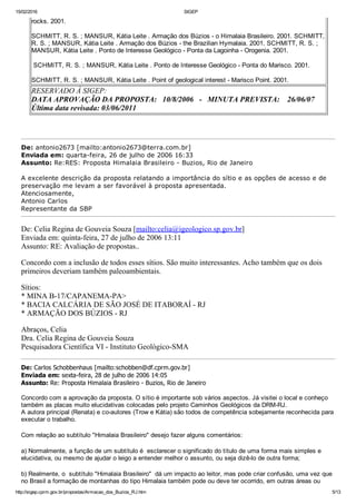 15/02/2016 SIGEP
http://sigep.cprm.gov.br/propostas/Armacao_dos_Buzios_RJ.htm 5/13
rocks. 2001.
SCHMITT, R. S. ; MANSUR, Kátia Leite . Armação dos Búzios ­ o Himalaia Brasileiro. 2001. SCHMITT,
R. S. ; MANSUR, Kátia Leite . Armação dos Búzios ­ the Brazilian Hymalaia. 2001. SCHMITT, R. S. ;
MANSUR, Kátia Leite . Ponto de Interesse Geológico ­ Ponta da Lagoinha ­ Orogenia. 2001.
 SCHMITT, R. S. ; MANSUR, Kátia Leite . Ponto de Interesse Geológico ­ Ponta do Marisco. 2001.
SCHMITT, R. S. ; MANSUR, Kátia Leite . Point of geological interest ­ Marisco Point. 2001.
RESERVADO À SIGEP:
DATA APROVAÇÃO DA PROPOSTA:   10/8/2006   ­   MINUTA PREVISTA:    26/06/07 
Última data revisada: 03/06/2011     
 
De: antonio2673 [mailto:antonio2673@terra.com.br] 
Enviada em: quarta­feira, 26 de julho de 2006 16:33
Assunto: Re:RES: Proposta Himalaia Brasileiro ­ Buzios, Rio de Janeiro
 
A excelente descrição da proposta relatando a importância do sítio e as opções de acesso e de
preservação me levam a ser favorável à proposta apresentada.
Atenciosamente,
Antonio Carlos
Representante da SBP 
De: Celia Regina de Gouveia Souza [mailto:celia@igeologico.sp.gov.br] 
Enviada em: quinta­feira, 27 de julho de 2006 13:11
Assunto: RE: Avaliação de propostas..
Concordo com a inclusão de todos esses sítios. São muito interessantes. Acho também que os dois
primeiros deveriam também paleoambientais.
Sítios: 
* MINA B­17/CAPANEMA­PA> 
* BACIA CALCÁRIA DE SÃO JOSÉ DE ITABORAÍ ­ RJ  
* ARMAÇÃO DOS BÚZIOS ­ RJ 
Abraços, Celia 
Dra. Celia Regina de Gouveia Souza 
Pesquisadora Científica VI ­ Instituto Geológico­SMA
De: Carlos Schobbenhaus [mailto:schobben@df.cprm.gov.br] 
Enviada em: sexta­feira, 28 de julho de 2006 14:05
Assunto: Re: Proposta Himalaia Brasileiro ­ Buzios, Rio de Janeiro
 
Concordo com a aprovação da proposta. O sítio é importante sob vários aspectos. Já visitei o local e conheço
também as placas muito elucidativas colocadas pelo projeto Caminhos Geológicos da DRM­RJ.
A autora principal (Renata) e co­autores (Trow e Kátia) são todos de competência sobejamente reconhecida para
executar o trabalho.
 
Com relação ao subtítulo "Himalaia Brasileiro" desejo fazer alguns comentários:
 
a) Normalmente, a função de um subtítulo é  esclarecer o significado do título de uma forma mais simples e
elucidativa, ou mesmo de ajudar o leigo a entender melhor o assunto, ou seja dizê­lo de outra forma;
 
b) Realmente, o  subtítulo "Himalaia Brasileiro"  dá um impacto ao leitor, mas pode criar confusão, uma vez que
no Brasil a formação de montanhas do tipo Himalaia também pode ou deve ter ocorrido, em outras áreas ou
 