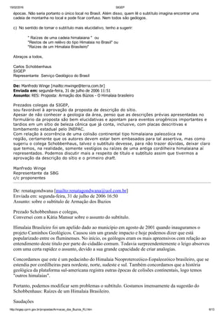 15/02/2016 SIGEP
http://sigep.cprm.gov.br/propostas/Armacao_dos_Buzios_RJ.htm 6/13
épocas. Não seria portanto o único local no Brasil. Além disso, quem lê o subtítulo imagina encontrar uma
cadeia de montanha no local e pode ficar confuso. Nem todos são geólogos.
 
c)  No sentido de tornar o subtítulo mais elucidativo, tenho a sugerir:
 
            " Raízes de uma cadeia himalaiana "  ou
            "Restos de um relêvo do tipo Himalaia no Brasil" ou
            "Raízes de um Himalaia Brasileiro"
  
Abraços a todos,
 
Carlos Schobbenhaus
SIGEP
Representante  Serviço Geológico do Brasil
De: Manfredo Winge [mailto:mwinge@terra.com.br] 
Enviada em: segunda­feira, 31 de julho de 2006 11:51
Assunto: RES: Proposta: Armação dos Búzios ­ O Himalaia brasileiro 
 
Prezados colegas da SIGEP,
sou favorável à aprovação da proposta de descrição do sítio.
Apesar de não conhecer a geologia da área, penso que as descrições prévias apresentadas no
formulário da proposta são bem elucidativas e apontam para eventos orogênicos importantes e
tardios em um sítio de beleza cênica que já conta, inclusive, com placas descritivas e
tombamento estadual pelo INEPAC.
Com relação à ocorrência de uma colisão continental tipo himalaiana paleozóica na
região, certamente que os autores devem estar bem embasados para tal assertiva, mas como
sugeriu o colega Schobbenhaus, talvez o subtítulo devesse, para não trazer dúvidas, deixar claro
que temos, na realidade, somente vestígios ou raízes de uma antiga cordilheira himalaiana aí
representados. Podemos discutir mais a respeito de título e subtítulo assim que tivermos a
aprovação da descrição do sítio e o primeiro draft.
 
Manfredo Winge
Representante da SBG
c/c proponentes
De: renatagondwana [mailto:renatagondwana@uol.com.br] 
Enviada em: segunda­feira, 31 de julho de 2006 16:50
Assunto: sobre o subtitulo de Armação dos Buzios
Prezado Schobbenhaus e colegas,
Conversei com a Kátia Mansur sobre o assunto do subtítulo.
Himalaia Brasileiro foi um apelido dado ao município em agosto de 2001 quando inauguramos o
projeto Caminhos Geológicos. Causou sim um grande impacto e hoje podemos dizer que está
popularizado entre os fluminenses. No início, os geólogos eram os mais apreensivos com relação ao
entendimento deste titulo por parte do cidadão comum. Todavia surpreendentemente o leigo absorveu
com uma certa rapidez o assunto, devido a sua grande capacidade de criar analogias.
Concordamos que este é um pedacinho do Himalaia Neoproterozóico­Eopaleozóico brasileiro, que se
estendia por cordilheiras para nordeste, norte, sudeste e sul. Também concordamos que a história
geológica da plataforma sul­americana registra outras épocas de colisões continentais, logo temos
"outros himalaias".
Portanto, podemos modificar sem problemas o subtítulo. Gostamos imensamente da sugestão do
Schobbenhaus: Raízes de um Himalaia Brasileiro.
Saudações
 
