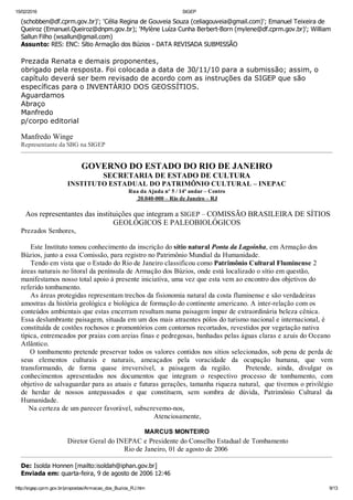 15/02/2016 SIGEP
http://sigep.cprm.gov.br/propostas/Armacao_dos_Buzios_RJ.htm 9/13
(schobben@df.cprm.gov.br)'; 'Célia Regina de Gouveia Souza (celiagouveia@gmail.com)'; Emanuel Teixeira de
Queiroz (Emanuel.Queiroz@dnpm.gov.br); 'Mylène Luíza Cunha Berbert­Born (mylene@df.cprm.gov.br)'; William
Sallun Filho (wsallun@gmail.com)
Assunto: RES: ENC: Sítio Armação dos Búzios ­ DATA REVISADA SUBMISSÃO
 
Prezada Renata e demais proponentes,
obrigado pela resposta. Foi colocada a data de 30/11/10 para a submissão; assim, o
capítulo deverá ser bem revisado de acordo com as instruções da SIGEP que são
específicas para o INVENTÁRIO DOS GEOSSÍTIOS.
Aguardamos
Abraço
Manfredo
p/corpo editorial
 
Manfredo Winge
Representante da SBG na SIGEP
GOVERNO DO ESTADO DO RIO DE JANEIRO
SECRETARIA DE ESTADO DE CULTURA
INSTITUTO ESTADUAL DO PATRIMÔNIO CULTURAL – INEPAC
Rua da Ajuda nº 5 / 14º andar – Centro
 20.040­000 – Rio de Janeiro – RJ
 Aos representantes das instituições que integram a SIGEP – COMISSÃO BRASILEIRA DE SÍTIOS
GEOLÓGICOS E PALEOBIOLÓGICOS
Prezados Senhores,
 
     Este Instituto tomou conhecimento da inscrição do sítio natural Ponta da Lagoinha, em Armação dos
Búzios, junto a essa Comissão, para registro no Patrimônio Mundial da Humanidade.
     Tendo em vista que o Estado do Rio de Janeiro classificou como Patrimônio Cultural Fluminense 2
áreas naturais no litoral da península de Armação dos Búzios, onde está localizado o sítio em questão,
manifestamos nosso total apoio à presente iniciativa, uma vez que esta vem ao encontro dos objetivos do
referido tombamento.
     As áreas protegidas representam trechos da fisionomia natural da costa fluminense e são verdadeiras
amostras da história geológica e biológica de formação do continente americano. A inter­relação com os
conteúdos ambientais que estas encerram resultam numa paisagem ímpar de extraordinária beleza cênica.
Essa deslumbrante paisagem, situada em um dos mais atraentes pólos do turismo nacional e internacional, é
constituída de costões rochosos e promontórios com contornos recortados, revestidos por vegetação nativa
típica, entremeados por praias com areias finas e pedregosas, banhadas pelas águas claras e azuis do Oceano
Atlântico.
    O tombamento pretende preservar todos os valores contidos nos sítios selecionados, sob pena de perda de
seus  elementos  culturais  e  naturais,  ameaçados  pela  voracidade  da  ocupação  humana,  que  vem
transformando,  de  forma  quase  irreversível,  a  paisagem  da  região.      Pretende,  ainda,  divulgar  os
conhecimentos  apresentados  nos  documentos  que  integram  o  respectivo  processo  de  tombamento,  com
objetivo de salvaguardar para as atuais e futuras gerações, tamanha riqueza natural,  que tivemos o privilégio
de  herdar  de  nossos  antepassados  e  que  constituem,  sem  sombra  de  dúvida,  Patrimônio  Cultural  da
Humanidade.
    Na certeza de um parecer favorável, subscrevemo­nos,
                                                                      Atenciosamente,
MARCUS MONTEIRO
 Diretor Geral do INEPAC e Presidente do Conselho Estadual de Tombamento
Rio de Janeiro, 01 de agosto de 2006 
De: Isolda Honnen [mailto:isoldah@iphan.gov.br] 
Enviada em: quarta­feira, 9 de agosto de 2006 12:46
 