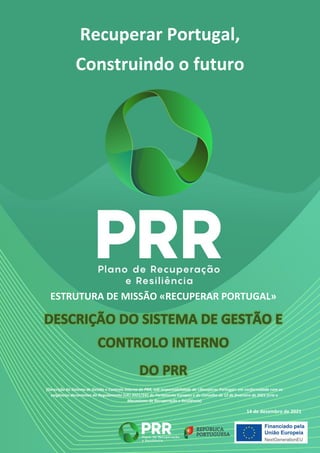 Recuperar Portugal,
Construindo o futuro
ESTRUTURA DE MISSÃO «RECUPERAR PORTUGAL»
(Descrição do Sistema de Gestão e Controlo Interno do PRR, sob responsabilidade da «Recuperar Portugal» em conformidade com as
exigências decorrentes do Regulamento (UE) 2021/241 do Parlamento Europeu e do Conselho de 12 de fevereiro de 2021 (cria o
Mecanismo de Recuperação e Resiliência)
14 de dezembro de 2021
 