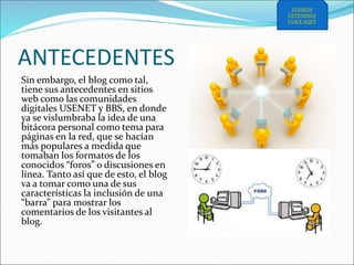 ANTECEDENTES
Sin embargo, el blog como tal,
tiene sus antecedentes en sitios
web como las comunidades
digitales USENET y BBS, en donde
ya se vislumbraba la idea de una
bitácora personal como tema para
páginas en la red, que se hacían
más populares a medida que
tomaban los formatos de los
conocidos “foros” o discusiones en
línea. Tanto así que de esto, el blog
va a tomar como una de sus
características la inclusión de una
“barra” para mostrar los
comentarios de los visitantes al
blog.
VERSIÓN
EXTENDIDA
CLICK AQUÍ
 