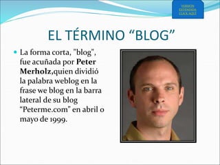 EL TÉRMINO “BLOG”
 La forma corta, "blog",
fue acuñada por Peter
Merholz,quien dividió
la palabra weblog en la
frase we blog en la barra
lateral de su blog
“Peterme.com” en abril o
mayo de 1999.
VERSIÓN
EXTENDIDA
CLICK AQUÍ
 