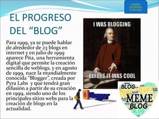 EL PROGRESO
DEL “BLOG”
Para 1999, ya se puede hablar
de alrededor de 23 blogs en
internet y en julio de 1999
aparece Pita, una herramienta
digital que permite la creación
sencilla de weblogs, y en agosto
de 1999, nace la mundialmente
conocida “Blogger”, creada por
Pyra Labs y que tendrá gran
difusión a partir de su creación
en 1999, siendo uno de los
principales sitios webs para la
creación de blogs en la
actualidad.
VERSIÓN
EXTENDIDA
CLICK AQUÍ
 