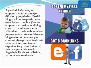 A partir del año 2007 se
empieza a notar una mayor
difusión y popularización del
blog, a tal punto que durante
estas fechas, muchos jóvenes
empiezan a considerar al blog
como parte inherente a sus
vidas dentro de la web, muchos
jóvenes solían intercambian sus
blog con otras personas y se
comunicaban por medio de este
sistema, intercambiando
experiencias y conocimientos;
práctica que a raíz, con la
llegada de Facebook y Twiter,
ha comenzado a decaer.
VERSIÓN
EXTENDIDA
CLICK AQUÍ
 