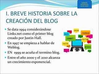 I. BREVE HISTORIA SOBRE LA
CREACIÓN DEL BLOG
 Se data 1994 considerándose
Links.net como el primer blog
creado por Justin Hall.
 En 1997 se empieza a hablar de
Weblog.
 EN 1999 se acuña el termino blog.
 Entre el año 2000 y el 2010 alcanza
un crecimiento exponencial.
VERSIÓN
EXTENDIDA
CLICK AQUÍ
 