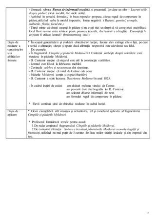 3
- Urmează rubrica Banca de informaţii pregătită şi prezentată de către un elev – Lucruri utile
despre păduri; elevii ascultă, fac unele notiţe.
- Activînd în perechi, formulaţi, în baza reperelor propuse, cîteva reguli de comportare în
pădure,utilizînd verbe la modul imperativ, forma negativă. ( Repere: gunoiul, crengile,
cuiburile, florile, focul etc.).
- Ţineţi minte că sînteţi oaspeţi în pădure şi nu aveţi nici un drept să vă comportaţi necivilizat,
focul lăsat nestins ori o scînteie poate provoca incendii, dar lemnul e o bogăţie . Cunoaşteţi la
ce poate fi utilizat lemnul? (brainstorming oral )
Etapa de
evaluare a
cunoştinţelor
şi a
abilităţilor
formate
* În scopul generalizării şi evaluării obiectivelor lecţiei, fiecare elev extrage cîte o fişă, pe care
e scrisă o afirmaţie; citeşte şi spune dacă afirmaţia respectivă este adevărată sau falsă.
De exemplu:
- În fragmentul Cîmpiile şi pădurile Moldovei D. Cantemir vorbeşte despre animalele care
vieţuiesc în pădurile Moldovei.
- D. Cantemir susţine că stejarul este util la construcţia corăbiilor.
- Lemnul este folosit la fabricarea mobilei.
- Cuvintele celebru şi necunoscut sînt sinonime.
- D. Cantemir susţine că vinul de Cotnar este acru.
- Pădurile Moldovei conţin şi copaci fructiferi.
- D. Cantemir a scris lucrarea Descrierea Moldovei în anul 1825.
- În cadrul lecţiei de astăzi: am alcătuit reclama vinului de Cotnar.
am povestit date din biografia lui D. Cantemir.
am selectat diverse informaţii din text.
am formulat reguli de comportare în pădure.
* Elevii continuă şirul de obiective realizate în cadrul lecţiei.
Etapa de
aplicare
* Elevii exemplifică atît valoarea şi actualitatea, cît şi caracterul aplicativ al fragmentului
Cîmpiile şi pădurile Moldovei.
* Profesorul formulează temele pentru acasă:
1.De redat conţinutul fragmentului Cîmpiile şi pădurile Moldovei.
2.De comentat afirmaţia: Natura a înzestrat pămînturile Moldovei cu multe bogăţii şi
frumuseţi, utilizînd nu mai puţin de 3 cuvinte din lista noilor unităţi lexicale şi alte expresii din
text.
 