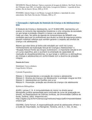 MENDRONI, Marcelo Batlouni. Tópicos essenciais de lavagem de dinheiro. São Paulo: Revista
dos Tribunais, maio 2001, in Castellar, João Carlos. Lavagem de Dinheiro – a questão do bem
jurídico. Rio de Janeiro: Revan, 2004, p. 82-83.

PITOMBO, Antonio Sérgio A. de Moraes. Lavagem de dinheiro: a tipicidade do crime
antecedente. São Paulo: Revista dos Tribunais, 2003, p. 47.



9. Concepção e Aplicação do Estatuto da Criança e do Adolescentes -
ECA

O Estatuto da Criança e Adolescente, Lei nº 8.069/1990, representou um
avanço no conjunto das legislações brasileiras e uma conquista da sociedade
no que tange a proteção integral à criança e ao adolescente.
Cada vez mais, faz parte da agenda de compromissos da SENASP criar
condições para que os profissionais que atuam na área de segurança pública
possam mobilizar esforços que venham garantir o respeito aos direitos da
criança e do adolescente.

Mesmo que esse tema já tenha sido estudado por você nos cursos
“Enfrentamento da Exploração Sexual de Crianças e Adolescentes” e
“Atuação Policial Frente aos Grupos Vulneráveis”, é importante estudá-lo em
um curso específico, pois o auxiliará na ampliação da capacidade de
resolução de situações/problemas, no que tange a violência e a delinquência
de crianças e adolescentes em conformidade com a doutrina da proteção
integral.

Ementa do Curso:

Modalidade: Curso a distância
Carga Horária: 60 horas

Conteúdo Programático:

Módulo   1- Compreendendo a concepção de criança e adolescente
Módulo   2 - Direitos da Criança e do Adolescente: a proteção integral do ECA
Módulo   3 - Adolescentes em Conflito com a Lei
Módulo   4 - Prevenção: proteção aos direitos da criança e do adolescente

Referências Bibliográficas:

ALVES, Larissa C. B. A inimputabilidade do menor no direito penal.
Monografia jurídica apresentada para conclusão do curso de graduação em
Direito, no Departamento de Ciências Jurídicas, da Universidade Católica de
Goiás, Goiânia, 2002. Disponível em:
http://agata.ucg.br/formularios/ucg/institutos/nepjur/pdf/inimputabilidaded
omenor.pdf

COLPANI, Carla Fornari. A responsabilização penal do adolescente infrator e
a ilusão de impunidade. Jus Navigandi, Teresina, ano 8, n. 162, 15 dez.
 