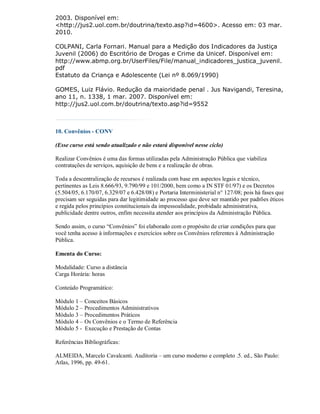 2003. Disponível em:
<http://jus2.uol.com.br/doutrina/texto.asp?id=4600>. Acesso em: 03 mar.
2010.

COLPANI, Carla Fornari. Manual para a Medição dos Indicadores da Justiça
Juvenil (2006) do Escritório de Drogas e Crime da Unicef. Disponível em:
http://www.abmp.org.br/UserFiles/File/manual_indicadores_justica_juvenil.
pdf
Estatuto da Criança e Adolescente (Lei nº 8.069/1990)

GOMES, Luiz Flávio. Redução da maioridade penal . Jus Navigandi, Teresina,
ano 11, n. 1338, 1 mar. 2007. Disponível em:
http://jus2.uol.com.br/doutrina/texto.asp?id=9552



10. Convênios - CONV

(Esse curso está sendo atualizado e não estará disponível nesse ciclo)

Realizar Convênios é uma das formas utilizadas pela Administração Pública que viabiliza
contratações de serviços, aquisição de bens e a realização de obras.

Toda a descentralização de recursos é realizada com base em aspectos legais e técnico,
pertinentes as Leis 8.666/93, 9.790/99 e 101/2000, bem como a IN STF 01/97) e os Decretos
(5.504/05, 6.170/07, 6.329/07 e 6.428/08) e Portaria Interministerial n° 127/08; pois há fases que
precisam ser seguidas para dar legitimidade ao processo que deve ser mantido por padrões éticos
e regida pelos princípios constitucionais da impessoalidade, probidade administrativa,
publicidade dentre outros, enfim necessita atender aos princípios da Administração Pública.

Sendo assim, o curso “Convênios” foi elaborado com o propósito de criar condições para que
você tenha acesso à informações e exercícios sobre os Convênios referentes à Administração
Pública.

Ementa do Curso:

Modalidade: Curso a distância
Carga Horária: horas

Conteúdo Programático:

Módulo 1 – Conceitos Básicos
Módulo 2 – Procedimentos Administrativos
Módulo 3 – Procedimentos Práticos
Módulo 4 – Os Convênios e o Termo de Referência
Módulo 5 - Execução e Prestação de Contas

Referências Bibliográficas:

ALMEIDA, Marcelo Cavalcanti. Auditoria – um curso moderno e completo .5. ed., São Paulo:
Atlas, 1996, pp. 49-61.
 