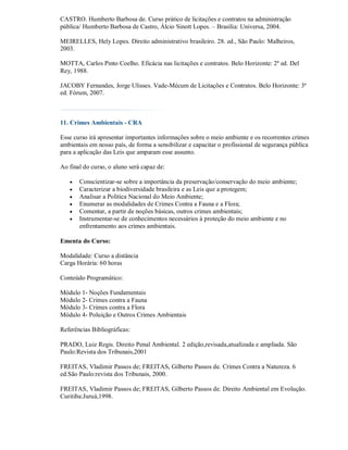 CASTRO. Humberto Barbosa de. Curso prático de licitações e contratos na administração
pública/ Humberto Barbosa de Castro, Álcio Sinott Lopes. – Brasília: Universa, 2004.

MEIRELLES, Hely Lopes. Dìreito administrativo brasileiro. 28. ed., São Paulo: Malheiros,
2003.

MOTTA, Carlos Pinto Coelho. Eficácia nas licitações e contratos. Belo Horizonte: 2ª ed. Del
Rey, 1988.

JACOBY Fernandes, Jorge Ulisses. Vade-Mécum de Licitações e Contratos. Belo Horizonte: 3ª
ed. Fórum, 2007.



11. Crimes Ambientais - CRA

Esse curso irá apresentar importantes informações sobre o meio ambiente e os recorrentes crimes
ambientais em nosso país, de forma a sensibilizar e capacitar o profissional de segurança pública
para a aplicação das Leis que amparam esse assunto.

Ao final do curso, o aluno será capaz de:

      Conscientizar-se sobre a importância da preservação/conservação do meio ambiente;
      Caracterizar a biodiversidade brasileira e as Leis que a protegem;
      Analisar a Política Nacional do Meio Ambiente;
      Enumerar as modalidades de Crimes Contra a Fauna e a Flora;
      Comentar, a partir de noções básicas, outros crimes ambientais;
      Instrumentar-se de conhecimentos necessários à proteção do meio ambiente e no
       enfrentamento aos crimes ambientais.

Ementa do Curso:

Modalidade: Curso a distância
Carga Horária: 60 horas

Conteúdo Programático:

Módulo 1- Noções Fundamentais
Módulo 2- Crimes contra a Fauna
Módulo 3- Crimes contra a Flora
Módulo 4- Poluição e Outros Crimes Ambientais

Referências Bibliográficas:

PRADO, Luiz Regis. Direito Penal Ambiental. 2 edição,revisada,atualizada e ampliada. São
Paulo:Revista dos Tribunais,2001

FREITAS, Vladimir Passos de; FREITAS, Gilberto Passos de. Crimes Contra a Natureza. 6
ed.São Paulo:revista dos Tribunais, 2000.

FREITAS, Vladimir Passos de; FREITAS, Gilberto Passos de. Direito Ambiental em Evolução.
Curitiba:Juruá,1998.
 