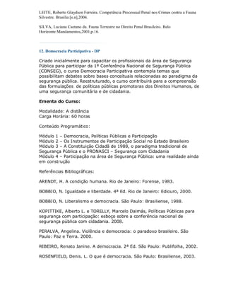 LEITE, Roberto Glaydson Ferreira. Competência Processual Penal nos Crimes contra a Fauna
Silvestre. Brasília:[s.n],2004.

SILVA, Luciana Caetano da. Fauna Terrestre no Direito Penal Brasileiro. Belo
Horizonte:Mandamentos,2001,p.16.



12. Democracia Participativa - DP

Criado inicialmente para capacitar os profissionais da área de Segurança
Pública para participar da 1ª Conferência Nacional de Segurança Pública
(CONSEG), o curso Democracia Participativa contempla temas que
possibilitam debates sobre bases conceituais relacionadas ao paradigma da
segurança pública. Reestruturado, o curso contribuirá para a compreensão
das formulações de políticas públicas promotoras dos Direitos Humanos, de
uma segurança comunitária e de cidadania.

Ementa do Curso:

Modalidade: A distância
Carga Horária: 60 horas

Conteúdo Programático:

Módulo 1 – Democracia, Políticas Públicas e Participação
Módulo 2 – Os Instrumentos de Participação Social no Estado Brasileiro
Módulo 3 – A Constituição Cidadã de 1988, o paradigma tradicional de
Segurança Pública e o PRONASCI – Segurança com Cidadania
Módulo 4 – Participação na área de Segurança Pública: uma realidade ainda
em construção

Referências Bibliográficas:

ARENDT, H. A condição humana. Rio de Janeiro: Forense, 1983.

BOBBIO, N. Igualdade e liberdade. 4ª Ed. Rio de Janeiro: Ediouro, 2000.

BOBBIO, N. Liberalismo e democracia. São Paulo: Brasiliense, 1988.

KOPITTIKE, Alberto L. e TORELLY, Marcelo Dalmás, Políticas Públicas para
segurança com participação: esboço sobre a conferência nacional de
segurança pública com cidadania. 2008.

PERALVA, Angelina. Violência e democracia: o paradoxo brasileiro. São
Paulo: Paz e Terra. 2000.

RIBEIRO, Renato Janine. A democracia. 2ª Ed. São Paulo: Publifolha, 2002.

ROSENFIELD, Denis. L. O que é democracia. São Paulo: Brasiliense, 2003.
 