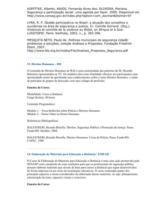KOPITTKE, Alberto; ANJOS, Fernanda Alves dos; OLIVEIRA, Mariana.
Segurança e participação social: uma agenda por fazer. 2009. Disponível em
http://www.conseg.gov.br/index.php?option=com_docman&Itemid=97

LYRA, R. P. Gestão participativa no Brasil: a atuação dos conselhos e
ouvidorias na área de segurança e justiça. In: Camille Goirand. (Org.).
Violences et contrôle de la violence au Brésil, en Afrique et à Goa-
LUSOTOPIE. Paris: Karthala, 2003, v., p. 383-396.

MESQUITA NETO, Paulo de. Políticas municipais de segurança cidadã:
problemas e soluções, coleção Análises e Propostas, Fundação Friedrich
Ebert. 2007.
http://www.fes.org.br/media/File/Analises_Propostas_Seguranca.pdf



13. Direitos Humanos – DH

O conteúdo de Direitos Humanos na Web é uma continuidade das palestras do Dr. Ricardo
Balestreri apresentadas na TV. Os módulos têm como finalidade oferecer aos participantes uma
oportunidade maior de aprofundar seus conhecimentos sobre o tema Direitos Humanos, e ainda
de participar de grupos de discussão com seus colegas de profissão.

Ementa do Curso:

Modalidade: Curso a distância
Carga Horária: 40 horas

Conteúdo Programático:

Módulo 1 – Treze Reflexões sobre Polícia e Direitos Humanos
Módulo 2 – Homo Faber ou Homo Humanus

Referências Bibliográficas:

BALESTRERI, Ricardo Brisolla. Direitos, Segurança Pública e Promoção da Justiça. Passo
Fundo/RS: Berthier, 2004.

BALESTRERI, Ricardo Brisolla. Direitos Humanos: Coisa de Polícia. Passo Fundo/RS:
CAPEC. 1988



14. Elaboração de Materiais para Educação a Distância - EMEAD

O Curso de Elaboração de Materiais para Educação a Distância é mais uma ação promovida pela
SENASP com o propósito de criar condições para que os profissionais de segurança pública
possam elaborar materiais que sirvam de base para cursos a distância que sejam desenvolvidos
de forma impressa ou por meio de tecnologias interativas. O curso contempla quatro dos
principais aspectos a serem considerados na elaboração desses materiais, ou seja: planejamento,
estruturação do texto, aspectos visuais e exercícios.

Ementa do Curso:
 