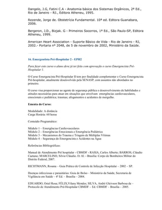 Dangelo, J.G, Fatini C.A - Anatomia básica dos Sistemas Orgânicos, 2ª Ed.,
Rio de Janeiro - RJ., Editora Atheneu, 1995.

Rezende, Jorge de. Obstetrícia Fundamental. 10ª ed. Editora Guanabara,
2006.

Bergeron, J.D., Bizjak. G - Primeiros Socorros, 1ª Ed., São Paulo-SP, Editora
Atheneu, 1999.

American Heart Association - Suporte Básico de Vida - Rio de Janeiro - RJ,
2002.- Portaria nº 2048, de 5 de novembro de 2002, Ministério da Saúde.



16. Emergentista Pré-Hospitalar 2 - EPH2

Para fazer este curso o aluno deve já ter feito com aprovação o curso Emergencista Pré-
Hospitalar 1.

O Curso Emergencista Pré-Hospitalar II tem por finalidade complementar o Curso Emergencista
Pré-hospitalar, atualmente desenvolvido pela SENASP, com assuntos não abordados no
primeiro.

O curso visa proporcionar ao agente de segurança pública o desenvolvimento de habilidades e
atitudes necessárias para atuar em situações que envolvam emergências cardiovasculares,
emocionais e pediátrica; traumas; afogamentos e acidentes de mergulho.

Ementa do Curso:

Modalidade: A distância
Carga Horária: 60 horas

Conteúdo Programático:

Módulo 1 – Emergências Cardiovasculares
Módulo 2 – Emergências Emocionais e Emergência Pediátrica
Módulo 3 – Mecanismos do Trauma e Triagem de Múltiplas Vítimas
Módulo 4 – Segurança do Emergencista e Acidentes na Água

Referências Bibliográficas:

Manual de Atendimento Pré hospitalar - CBMDF - RASIA, Carlos Alberto; BARROS, Cláudio
Caetano; MARCELINO, Sílvio Cláudio. Et Al. - Brasília: Corpo de Bombeiros Militar do
Distrito Federal, 2007.

RICHTMANN, Rosana – Guia Prático de Controle de Infecção Hospitalar – 2002 – SP.

Doenças infecciosas e parasitárias: Guia de Bolso – Ministério da Saúde, Secretaria de
Vigilância em Saúde – 4ª Ed. – Brasília – 2004.

EDUARDO, Osiel Rosa; FÉLIX,Vilany Mendes; SILVA, André Gleivson Barbosa da –
Protocolo de Atendimento Pré-Hospitalar CBMDF – Ed. CBMDF – Brasília – 2005.
 