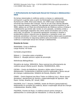 MENDES, Raimundo Carlos Viana – CAP MA QOBM/COMB, Monografia apresentada no
CAO CBMDF 2006, Brasília – DF.



17. Enfrentamento da Exploração Sexual de Crianças e Adolescentes -
ESCA

Os temas relacionados à violência contra a criança e o adolescente
começaram a ganhar peso a partir da Declaração Universal dos Direitos
Humanos em 1948. Onze anos depois, em 1959 surge a Declaração
Universal dos Direitos das Crianças, mas foi só nas duas últimas décadas
que o assunto passou a aparecer nas agendas do governo brasileiro e, em
2000, adotou-se um Plano de enfrentamento da Violência contra a Criança e
o Adolescente que tendo sido revisto no ano passado, constatou ainda a
falta de capacitação específica dos vários atores envolvidos com o tema,
entre eles, as polícias. E é buscando apresentar conceitos e ampliar a
problemática sobre o assunto que se desenhou o presente curso, que
pretende sensibilizar e fornecer conhecimento teórico básico para os policiais
e demais envolvidos na segurança pública para prevenção e o combate à
violência e exploração sexual de crianças e adolescentes.

Ementa do Curso:

Modalidade: Curso a distância
Carga Horária: 40 horas

Conteúdo programático:

Módulo 1 – Conceitos sobre a temática
Módulo 2- Atuação policial e ações de prevenção

Referências Bibliográficas:

Ministério da Justiça. SEDH/DCA. Plano nacional de enfrentamento da
violência sexual infanto-juvenil. Brasília: MJ/SEDH/DCA, 2001.

CECRIA – Centro de Referência, Estudos e Ações sobre Crianças e
Adolescentes. Fundamentos e políticas contra e exploração e abuso sexual
de crianças e adolescentes. Relatório de Estudo, Brasília, 1997.

CRAMI – Centro Regional aos Maus Tratos na Infância (org.). Abuso sexual
doméstico: atendimento às vítimas e responsabilização do agressor. São
Paulo: Cortez; Brasília, DF: Unicef, 2002.

FALEIROS, Eva T. Silveira; CAMPOS, Josete de Oliveira (pesquisadoras).
Repensando os conceitos de violência, abuso e exploração sexual de crianças
e adolescentes. Brasília, 2000.

FALEIROS, Vicente de Paula. A violência sexual contra crianças e
adolescentes e a construção de indicadores: a crítica do poder, da
 