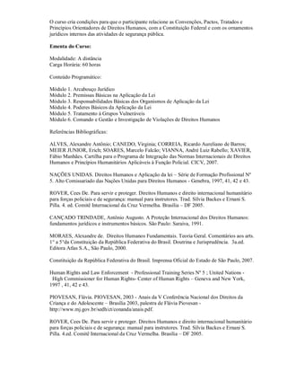 O curso cria condições para que o participante relacione as Convenções, Pactos, Tratados e
Princípios Orientadores de Direitos Humanos, com a Constituição Federal e com os ornamentos
jurídicos internos das atividades de segurança pública.

Ementa do Curso:

Modalidade: A distância
Carga Horária: 60 horas

Conteúdo Programático:

Módulo 1. Arcabouço Jurídico
Módulo 2. Premissas Básicas na Aplicação da Lei
Módulo 3. Responsabilidades Básicas dos Organismos de Aplicação da Lei
Módulo 4. Poderes Básicos da Aplicação da Lei
Módulo 5. Tratamento á Grupos Vulneráveis
Módulo 6. Comando e Gestão e Investigação de Violações de Direitos Humanos

Referências Bibliográficas:

ALVES, Alexandre Antônio; CANEDO, Virginia; CORREIA, Ricardo Aureliano de Barros;
MEIER JUNIOR, Erich; SOARES, Marcelo Falcão; VIANNA, André Luiz Rabello; XAVIER,
Fábio Manhães. Cartilha para o Programa de Integração das Normas Internacionais de Direitos
Humanos e Princípios Humanitários Aplicáveis à Função Policial. CICV, 2007.

NAÇÕES UNIDAS. Direitos Humanos e Aplicação da lei – Série de Formação Profissional Nº
5. Alto Comissariado das Nações Unidas para Direitos Humanos - Genebra, 1997, 41, 42 e 43.

ROVER, Cees De. Para servir e proteger. Direitos Humanos e direito internacional humanitário
para forças policiais e de segurança: manual para instrutores. Trad. Sílvia Backes e Ernani S.
Pilla. 4. ed. Comitê Internacional da Cruz Vermelha. Brasília – DF 2005.

CANÇADO TRINDADE, Antônio Augusto. A Proteção Internacional dos Direitos Humanos:
fundamentos jurídicos e instrumentos básicos. São Paulo: Saraiva, 1991.

MORAES, Alexandre de. Direitos Humanos Fundamentais. Teoria Geral. Comentários aos arts.
1° a 5°da Constituição da República Federativa do Brasil. Doutrina e Jurisprudência. 3a.ed.
Editora Atlas S.A., São Paulo, 2000.

Constituição da República Federativa do Brasil. Imprensa Oficial do Estado de São Paulo, 2007.

Human Rights and Law Enforcement - Professional Training Series Nº 5 ; United Nations -
 High Commissioner for Human Rights- Center of Human Rights – Geneva and New York,
1997 , 41, 42 e 43.

PIOVESAN, Flávia. PIOVESAN, 2003 - Anais da V Conferência Nacional dos Direitos da
Criança e do Adolescente – Brasília 2003, palestra de Flávia Piovesan -
http://www.mj.gov.br/sedh/ct/conanda/anais.pdf.

ROVER, Cees De. Para servir e proteger. Direitos Humanos e direito internacional humanitário
para forças policiais e de segurança: manual para instrutores. Trad. Sílvia Backes e Ernani S.
Pilla. 4.ed. Comitê Internacional da Cruz Vermelha. Brasília – DF 2005.
 