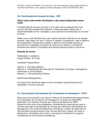 VIANNA, André Luiz Rabello. O Uso da Força e de Armas de Fogo na Intervenção Policial de
Alto Potencial Ofensivo sob a Égide dos Direitos Humanos (CSP). CAES/PMESP, 2000.



20. Fiscalização de Excesso de Peso - FEP

(Esse curso está sendo atualizado e não estará disponível nesse
ciclo)

A fiscalização do excesso de peso é uma das rotinas operacionais mais
comuns da Policia Rodoviária Federal, a Administração Pública tem a
responsabilidade de dar condições a seus agentes na fiscalização do excesso
de peso.

Neste curso você estudará que, por excesso de peso entende-se ser aquela
parcela, valor legal, em que o veículo é vedado a transportar, logo o objetivo
da fiscalização é justamente impedir a ação da transmissão danosa ao
pavimento e o desgaste excessivo do veículo que realiza o transporte
evitando até mesmo a circulação de eventual perigo de dano a terceiros.

Ementa do Curso:

Modalidade: A distância
Carga Horária: 40 horas

Conteúdo Programático:

Módulo 1- Conceitos Básicos
Módulo 2- Classificação dos Veículos de Transporte de Carga e Passageiros:
dimensões e conficurações
Módulo 3 – Procedimentos Práticos

Referências Bibliográficas:

O conjunto de referência desse curso é composto especificamente por
legislação e normas técnicas.



21. Fiscalização Interestadual de Transportes de Passageiro - FITP

Este curso foi produzido com base no Manual de Procedimentos Operacionais
de Fiscalização de Transporte de Passageiros e Cargas da CGO/DPRF,
elaborado num esforço conjunto por vários profissionais do DPRF.
Espera-se com este curso estabelecer procedimentos operacionais para a
correta execução da fiscalização do serviço de transporte interestadual de
passageiros, com a devida segurança e eficiência, a partir da observância
dos preceitos constitucionais e das normas técnicas e legais, de modo a
desenvolver atividades como coibir o transporte clandestino e irregular,
combatendo as ocorrências de acidentes.
 