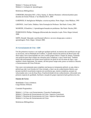 Módulo 3- Técnicas de Ensino
Módulo 4- Avaliação de Aprendizagem

Referências Bibliográficas:

CORDEIRO, Bernadete M.P. e Silva, Suamy. S. Direitos Humanos: referencial prático para
docentes do Ensino Policial. 2ª ed. Brasília:CICV, 2005

GARDNER, H. Inteligências Múltiplas: a teoria na prática. Porto Alegre: Artes Médicas, 1995

LIBÂNEO, José Carlos. Didática. Série Formação do Professor. São Paulo: Cortez, 2001

MAMEDE, S.Penaforte, J. Aprendizagem baseada em problemas. São Paulo: Hucitec,2001.

PERRENOUD, Phillipe. Pedagogia diferenciada das intenções à ação. Porto Alegre:Artmed,
2000

SHÖN, Donald. Educando o profissional reflexivo: um novo design para o ensino e
aprendizagem. Porto Alegre: Artmed, 2000.



23. Gerenciamento de Crise - GDC

Um dos primeiros recursos a ser usado por qualquer policial, na maioria das ocorrências em que
se envolverá, está na Mediação de Conflitos. A grande maioria das polícias do Brasil (para não
dizer todas) vem se preocupando em criar e treinar grupos táticos e tropas de choque, treinando
seus policiais para atuar sempre nas situações mais complexas, o que é muito bom. Também
temos tido preocupação em treinar nossos policiais em geral no uso de armas de fogo, o que
também é muito importante. No entanto, até bem pouco tempo atrás, pouco se treinava e discutia
o Gerenciamento de Crises Policiais.

Este curso vem justamente para completar esta lacuna no treinamento policial, ou seja, dotar o
policial que não é um Gerente de Crises treinado, a fazer uso de conhecimentos básicos, que
possam auxiliá-lo na primeira resposta em ocorrências que, mesmo complexas, possam ser
solucionadas sem o uso da força física. O policial dotado de tais conhecimentos, oferecendo uma
primeira resposta de qualidade, facilitará a atuação do grupo responsável pela gerência da crise.

Ementa do Curso:

Modalidade: Curso a distância
Carga Horária: 60 horas

Conteúdo Programático:

Módulo 1- A Crise e seu Gerenciamento: Conceitos Fundamentais
Módulo 2- Doutrina de Gerenciamento de Crises: Aspectos Conceituais
Módulo 3- Doutrina de Gerenciamento de Crises: Aspectos Operacionais
Módulo 4- As Fases do Gerenciamento de Crises

Referências Bibliográficas:
 