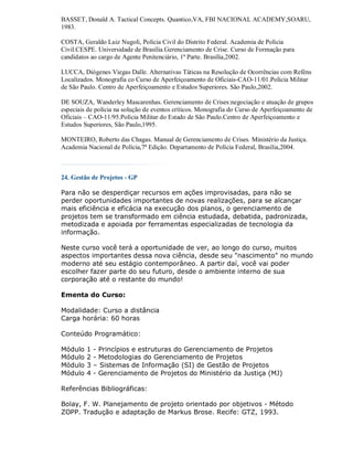 BASSET, Donald A. Tactical Concepts. Quantico,VA, FBI NACIONAL ACADEMY,SOARU,
1983.

COSTA, Geraldo Luiz Nugoli, Polícia Civil do Distrito Federal. Academia de Polícia
Civil.CESPE. Universidade de Brasília.Gerenciamento de Crise. Curso de Formação para
candidatos ao cargo de Agente Penitenciário, 1ª Parte. Brasília,2002.

LUCCA, Diógenes Viegas Dalle. Alternativas Táticas na Resolução de Ocorrências com Reféns
Localizados. Monografia co Curso de Aperfeiçoamento de Oficiais-CAO-11/01.Polícia Militar
de São Paulo. Centro de Aperfeiçoamento e Estudos Superiores. São Paulo,2002.

DE SOUZA, Wanderley Mascarenhas. Gerenciamento de Crises:negociação e atuação de grupos
especiais de polícia na solução de eventos críticos. Monografia do Curso de Aperfeiçoamento de
Oficiais – CAO-11/95.Polícia Militar do Estado de São Paulo.Centro de Aperfeiçoamento e
Estudos Superiores, São Paulo,1995.

MONTEIRO, Roberto das Chagas. Manual de Gerenciamento de Crises. Ministério da Justiça.
Academia Nacional de Polícia,7ª Edição. Departamento de Polícia Federal, Brasília,2004.



24. Gestão de Projetos - GP

Para não se desperdiçar recursos em ações improvisadas, para não se
perder oportunidades importantes de novas realizações, para se alcançar
mais eficiência e eficácia na execução dos planos, o gerenciamento de
projetos tem se transformado em ciência estudada, debatida, padronizada,
metodizada e apoiada por ferramentas especializadas de tecnologia da
informação.

Neste curso você terá a oportunidade de ver, ao longo do curso, muitos
aspectos importantes dessa nova ciência, desde seu "nascimento" no mundo
moderno até seu estágio contemporâneo. A partir daí, você vai poder
escolher fazer parte do seu futuro, desde o ambiente interno de sua
corporação até o restante do mundo!

Ementa do Curso:

Modalidade: Curso a distância
Carga horária: 60 horas

Conteúdo Programático:

Módulo   1   - Princípios e estruturas do Gerenciamento de Projetos
Módulo   2   - Metodologias do Gerenciamento de Projetos
Módulo   3   – Sistemas de Informação (SI) de Gestão de Projetos
Módulo   4   - Gerenciamento de Projetos do Ministério da Justiça (MJ)

Referências Bibliográficas:

Bolay, F. W. Planejamento de projeto orientado por objetivos - Método
ZOPP. Tradução e adaptação de Markus Brose. Recife: GTZ, 1993.
 