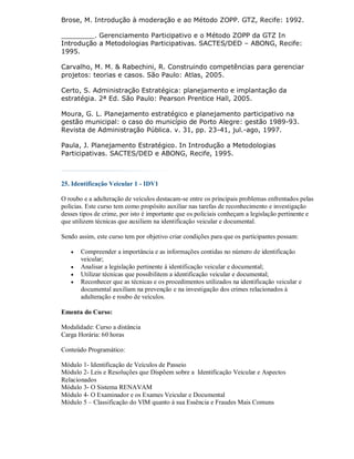 Brose, M. Introdução à moderação e ao Método ZOPP. GTZ, Recife: 1992.

________. Gerenciamento Participativo e o Método ZOPP da GTZ In
Introdução a Metodologias Participativas. SACTES/DED – ABONG, Recife:
1995.

Carvalho, M. M. & Rabechini, R. Construindo competências para gerenciar
projetos: teorias e casos. São Paulo: Atlas, 2005.

Certo, S. Administração Estratégica: planejamento e implantação da
estratégia. 2ª Ed. São Paulo: Pearson Prentice Hall, 2005.

Moura, G. L. Planejamento estratégico e planejamento participativo na
gestão municipal: o caso do município de Porto Alegre: gestão 1989-93.
Revista de Administração Pública. v. 31, pp. 23-41, jul.-ago, 1997.

Paula, J. Planejamento Estratégico. In Introdução a Metodologias
Participativas. SACTES/DED e ABONG, Recife, 1995.



25. Identificação Veicular 1 - IDV1

O roubo e a adulteração de veículos destacam-se entre os principais problemas enfrentados pelas
polícias. Este curso tem como propósito auxiliar nas tarefas de reconhecimento e investigação
desses tipos de crime, por isto é importante que os policiais conheçam a legislação pertinente e
que utilizem técnicas que auxiliem na identificação veicular e documental.

Sendo assim, este curso tem por objetivo criar condições para que os participantes possam:

      Compreender a importância e as informações contidas no número de identificação
       veicular;
      Analisar a legislação pertinente à identificação veicular e documental;
      Utilizar técnicas que possibilitem a identificação veicular e documental;
      Reconhecer que as técnicas e os procedimentos utilizados na identificação veicular e
       documental auxiliam na prevenção e na investigação dos crimes relacionados à
       adulteração e roubo de veículos.

Ementa do Curso:

Modalidade: Curso a distância
Carga Horária: 60 horas

Conteúdo Programático:

Módulo 1- Identificação de Veículos de Passeio
Módulo 2- Leis e Resoluções que Dispõem sobre a Identificação Veicular e Aspectos
Relacionados
Módulo 3- O Sistema RENAVAM
Módulo 4- O Examinador e os Exames Veicular e Documental
Módulo 5 – Classificação do VIM quanto à sua Essência e Fraudes Mais Comuns
 