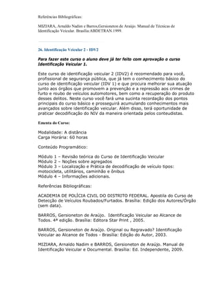 Referências Bibliográficas:

MIZIARA, Arnaldo Nadim e Barros,Gersioneton de Araújo. Manual de Técnicas de
Identificação Veicular. Brasília:ABDETRAN.1999.



26. Identificação Veicular 2 - IDV2

Para fazer este curso o aluno deve já ter feito com aprovação o curso
Identificação Veicular 1.

Este curso de identificação veicular 2 (IDV2) é recomendado para você,
profissional de segurança pública, que já tem o conhecimento básico do
curso de identificação veicular (IDV 1) e que procura melhorar sua atuação
junto aos órgãos que promovem a prevenção e a repressão aos crimes de
furto e roubo de veículos automotores, bem como a recuperação do produto
desses delitos. Neste curso você fará uma sucinta recordação dos pontos
principais do curso básico e prosseguirá acumulando conhecimentos mais
avançados sobre identificação veicular. Além disso, terá oportunidade de
praticar decodificação do NIV da maneira orientada pelos conteudistas.

Ementa do Curso:

Modalidade: A distância
Carga Horária: 60 horas

Conteúdo Programático:

Módulo 1 – Revisão teórica do Curso de Identificação Veicular
Módulo 2 – Noções sobre agregados
Módulo 3 – Localização e Prática de decodificação de veículo tipos:
motocicleta, utilitários, caminhão e ônibus
Módulo 4 – Informações adicionais.

Referências Bibliográficas:

ACADEMIA DE POLÍCIA CIVIL DO DISTRITO FEDERAL. Apostila do Curso de
Detecção de Veículos Roubados/Furtados. Brasília: Edição dos Autores/Órgão
(sem data).

BARROS, Gersioneton de Araújo. Identificação Veicular ao Alcance de
Todos. 4ª edição. Brasília: Editora Star Print , 2005.

BARROS, Gersioneton de Araújo. Original ou Regravado? Identificação
Veicular ao Alcance de Todos - Brasília: Edição do Autor, 2003.

MIZIARA, Arnaldo Nadim e BARROS, Gersioneton de Araújo. Manual de
Identificação Veicular e Documental. Brasília: Ed. Independente, 2009.
 