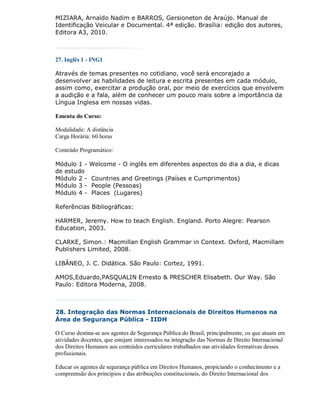 MIZIARA, Arnaldo Nadim e BARROS, Gersioneton de Araújo. Manual de
Identificação Veicular e Documental. 4ª edição. Brasília: edição dos autores,
Editora A3, 2010.



27. Inglês 1 - ING1

Através de temas presentes no cotidiano, você será encorajado a
desenvolver as habilidades de leitura e escrita presentes em cada módulo,
assim como, exercitar a produção oral, por meio de exercícios que envolvem
a audição e a fala, além de conhecer um pouco mais sobre a importância da
Língua Inglesa em nossas vidas.

Ementa do Curso:

Modalidade: A distância
Carga Horária: 60 horas

Conteúdo Programático:

Módulo 1 -    Welcome - O inglês em diferentes aspectos do dia a dia, e dicas
de estudo
Módulo 2 -    Countries and Greetings (Países e Cumprimentos)
Módulo 3 -    People (Pessoas)
Módulo 4 -    Places (Lugares)

Referências Bibliográficas:

HARMER, Jeremy. How to teach English. England. Porto Alegre: Pearson
Education, 2003.

CLARKE, Simon.: Macmillan English Grammar in Context. Oxford, Macmillam
Publishers Limited, 2008.

LIBÂNEO, J. C. Didática. São Paulo: Cortez, 1991.

AMOS,Eduardo,PASQUALIN Ernesto & PRESCHER Elisabeth. Our Way. São
Paulo: Editora Moderna, 2008.



28. Integração das Normas Internacionais de Direitos Humanos na
Área de Segurança Pública - IIDH

O Curso destina-se aos agentes de Segurança Pública do Brasil, principalmente, os que atuam em
atividades docentes, que estejam interessados na integração das Normas de Direito Internacional
dos Direitos Humanos aos conteúdos curriculares trabalhados nas atividades formativas desses
profissionais.

Educar os agentes de segurança pública em Direitos Humanos, propiciando o conhecimento e a
compreensão dos princípios e das atribuições constitucionais, do Direito Internacional dos
 