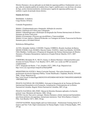 Direitos Humanos e da sua aplicação na atividade de segurança pública é fundamental, uma vez
que, além de estipular padrões de conduta ética e legal e, padrões para o uso da força e de armas
de fogo, aceitos internacionalmente, mostram para o agente de segurança pública que ele,
também é sujeito de proteção desses direitos.

Ementa do Curso:

Modalidade: A distância
Carga Horária: 60 horas

Conteúdo Programático:

Módulo 1-Fundamentação para a Integração: definição de conceitos
Módulo 2-Definição de Critério para a Integração
Módulo 3-Metodologia para a Realização da Integração das Normas Internacionais de Direitos
Humanos de forma Transversal
Módulo 4-Ferramentas e Processo que possibilitam a Transversalidade
Módulo 5-Como Aplicar o Material Produzido e as Vantagens do Ensino Transversal de Direitos
Humanos para a Atividade Policial

Referências Bibliográficas:

ALVES, Alexandre Antônio; CANEDO, Virginia; CORREIA, Ricardo Aureliano de Barros;
MEIER JUNIOR, Erich; SOARES, Marcelo Falcão; VIANNA, André Luiz Rabello; XAVIER,
Fábio Manhães. Cartilha para o Programa de Integração das Normas Internacionais de Direitos
Humanos e Princípios Humanitários Aplicáveis à Função Policial. Brasília: CICV, 2007.
(mimeo).

CORDEIRO, Bernadete M. P.; SILVA, Suamy. S. Direitos Humanos: referencial prático para
docentes do Ensino Policial. 2ª ed. Brasília: CICV, 2005. (ver versão em PDF em material
complementar)
CICV. Integração do Direito. 1ª ed., Genebra: CICV, 2008, 43 pp. Disponível em:
http://www.cicr.org/web/por/sitepor0.nsf/html/p0900

MINISTÉRIO DA JUSTIÇA. Matriz Curricular Nacional - Para ações formativas dos
profissionais da área de Segurança Pública. Versão Modificada e Ampliada, Brasília: SENASP,
2008, 128 pp. Disponível em:
http://www.mj.gov.br/data/Pages/MJE9CFF814ITEMID414D534CB317480A9995C6D049ED9
190PTBRIE.htm

POLICÍA NACIONAL DE COLOMBIA. Guía para la Integración de las Normas del Derecho
Internacional Humanitario en la Formación, Actualización y Entrenamiento de La Policía
Nacional de Colombia. Bogotá: Policía Nacional de Colombia; 2007, 63 pp.

POLICÍA NACIONAL DEL PERÚ. Manual de Derechos Humanos aplicados a la función
policial. Lima: Ministerio del Interior, 2006, 144 pp.
ROVER, Cees de. Para servir e proteger. Direitos Humanos e direito internacional humanitário
para forças policiais e de segurança: manual para instrutores. Trad. Sílvia Backes e Ernani S.
Pilla. 4.ed, Brasília: CICV, 2005, 528 pp.

UNITED NATIONS. Human Rights and Law Enforcement - Professional Training Series Nº 5.
Geneva and New York: High Commissioner for Human Rights- Center of Human Rights, 1997,
297 pp.
 