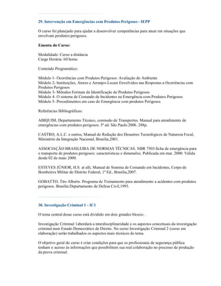 29. Intervenção em Emergências com Produtos Perigosos - IEPP

O curso foi planejado para ajudar a desenvolver competências para atuar em situações que
envolvam produtos perigosos.

Ementa do Curso:

Modalidade: Curso a distância
Carga Horária: 60 horas

Conteúdo Programático:

Módulo 1- Ocorrências com Produtos Perigosos: Avaliação do Ambiente
Módulo 2- Instituições, Atores e Arranjos Locais Envolvidos nas Respostas a Ocorrências com
Produtos Perigosos
Módulo 3- Métodos Formais de Identificação de Produtos Perigosos
Módulo 4- O sistema de Comando de Incidentes na Emergência com Produtos Perigosos
Módulo 5- Procedimentos em caso de Emergência com produtos Perigosos

Referências Bibliográficas:

ABIQUIM, Departamento Técnico, comissão de Transportes. Manual para atendimento de
emergências com produtos perigosos. 5ª ed. São Paulo:2006. 288p.

CASTRO, A.L.C. e outros, Manual de Redução dos Desastres Tecnológicos de Natureza Focal,
Ministério da Integração Nacional, Brasília,2001.

ASSOCIAÇÃO BRASILEIRA DE NORMAS TÉCNICAS. NBR 7503:ficha de emergência para
o transporte de produtos perigosos: características e dimensões. Publicada em mar. 2000. Válida
desde 02 de maio 2000.

ESTEVES JÚNIOR, H.S. at alli, Manual de Sistema de Comando em Incidentes, Corpo de
Bombeiros Militar do Distrito Federal, 1ª Ed., Brasília,2007.

GOBATTO, Tito Alberto. Programa de Treinamento para atendimento a acidentes com produtos
perigosos. Brasília:Departamento de Defesa Civil,1995.



30. Investigação Criminal 1 - IC1

O tema central desse curso está dividido em dois grandes blocos: .

Investigação Criminal 1abordará a interdisciplinaridade e os aspectos conceituais da investigação
criminal num Estado Democrático de Direito. No curso Investigação Criminal 2 (curso em
elaboração) serão trabalhados os aspectos mais técnicos do tema.

O objetivo geral do curso é criar condições para que os profissionais de segurança pública
tenham o acesso às informações que possibilitem sua real colaboração no processo de produção
da prova criminal.
 