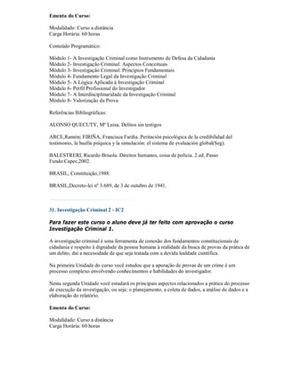 Ementa do Curso:

Modalidade: Curso a distância
Carga Horária: 60 horas

Conteúdo Programático:

Módulo 1- A Investigação Criminal como Instrumento de Defesa da Cidadania
Módulo 2- Investigação Criminal: Aspectos Conceituais
Módulo 3- Investigação Criminal: Princípios Fundamentais
Módulo 4- Fundamento Legal da Investigação Criminal
Módulo 5- A Lógica Aplicada à Investigação Criminal
Módulo 6- Perfil Profissional do Investigador
Módulo 7- A Interdisciplinaridade da Investigação Criminal
Módulo 8- Valorização da Prova

Referências Bibliográficas:

ALONSO QUECUTY, Mª Luisa. Delitos sin testigos

ARCE,Ramón; FIRIÑA, Francisca Fariña. Peritación psicológica de la credibilidad del
testimonio, la huella psíquica y la simulación: el sistema de evaluación global(Seg).

BALESTRERI, Ricardo Brisola. Direitos humanos, coisa de polícia. 2.ed. Passo
Fundo:Capec,2002.

BRASIL, Constituição,1988.

BRASIL,Decreto-lei nº 3.689, de 3 de outubro de 1941.



31. Investigação Criminal 2 - IC2

Para fazer este curso o aluno deve já ter feito com aprovação o curso
Investigação Criminal 1.

A investigação criminal é uma ferramenta de conexão dos fundamentos constitucionais de
cidadania e respeito à dignidade da pessoa humana à realidade da busca de provas da prática de
um delito, daí a necessidade de que seja tratada com a devida lealdade científica.

Na primeira Unidade do curso você estudou que a apuração de provas de um crime é um
processo complexo envolvendo conhecimentos e habilidades do investigador.

Nesta segunda Unidade você estudará os principais aspectos relacionados a prática do processo
de execução da investigação, ou seja: o planejamento, a coleta de dados, a análise de dados e a
elaboração do relatório.

Ementa do Curso:

Modalidade: Curso a distância
Carga Horária: 60 horas
 