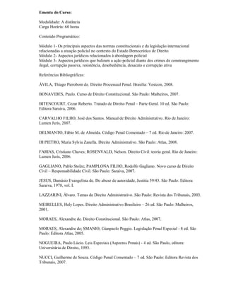 Ementa do Curso:

Modalidade: A distância
Carga Horária: 60 horas

Conteúdo Programático:

Módulo 1- Os principais aspectos das normas constitucionais e da legislação internacional
relacionadas a atuação policial no contexto do Estado Democrático de Direito
Módulo 2- Aspectos jurídicos relacionados à abordagem policial
Módulo 3- Aspectos jurídicos que balizam a ação policial diante dos crimes de constrangimento
ilegal, corrupção passiva, resistência, desobediência, desacato e corrupção ativa

Referências Bibliográficas:

ÁVILA, Thiago Pierobom de. Direito Processual Penal. Brasília: Vestcon, 2008.

BONAVIDES, Paulo. Curso de Direito Constitucional. São Paulo: Malheiros, 2007.

BITENCOURT, Cezar Roberto. Tratado de Direito Penal – Parte Geral. 10 ed. São Paulo:
Editora Saraiva, 2006.

CARVALHO FILHO, José dos Santos. Manual de Direito Administrativo. Rio de Janeiro:
Lumen Juris, 2007.

DELMANTO, Fábio M. de Almeida. Código Penal Comentado – 7 ed. Rio de Janeiro: 2007.

DI PIETRO, Maria Sylvia Zanella. Direito Administrativo. São Paulo: Atlas, 2008.

FARIAS, Cristiano Chaves; ROSENVALD, Nelson. Direito Civil: teoria geral. Rio de Janeiro:
Lumen Juris, 2006.

GAGLIANO, Pablo Stolze; PAMPLONA FILHO, Rodolfo Gagliano. Novo curso de Direito
Civil – Responsabilidade Civil. São Paulo: Saraiva, 2007.

JESUS, Damásio Evangelista de. Do abuso de autoridade, Justitia 59/43. São Paulo: Editora
Saraiva, 1978, vol. I.

LAZZARINI, Álvaro. Temas de Direito Administrativo. São Paulo: Revista dos Tribunais, 2003.

MEIRELLES, Hely Lopes. Direito Administrativo Brasileiro – 26 ed. São Paulo: Malheiros,
2001.

MORAES, Alexandre de. Direito Constitucional. São Paulo: Atlas, 2007.

MORAES, Alexandre de; SMANIO, Gianpaolo Poggio. Legislação Penal Especial - 8 ed. São
Paulo: Editora Atlas, 2005.

NOGUEIRA, Paulo Lúcio. Leis Especiais (Aspectos Penais) - 4 ed. São Paulo, editora:
Universitária de Direito, 1993.

NUCCI, Guilherme de Souza. Código Penal Comentado – 7 ed. São Paulo: Editora Revista dos
Tribunais, 2007.
 