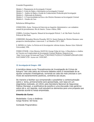 Conteúdo Programático:

Módulo 1- Planejamento da Investigação Criminal
Módulo 2- Coleta de Dados e Informações na Investigação Criminal
Módulo 3 – Análise de Dados e Gestão do Conhecimento Produzido pela Investigação
Módulo 4 – Elaboração de Relatório
Módulo 5 –A Transversalidade da Ética e dos Direitos Humanos na Investigação Criminal
Módulo 6 – Estudos de Caso

Referências Bibliográficas:

CERQUEIRA, Sonia. Técnicas de Entrevista no Inquérito Administrativo: um verdadeiro
manual de procedimentos. Rio de Janeiro: Temas e Idéias, 2000.

COBRA, Coriolano Nogueira. Manual de Investigação Policial. 3. ed. São Paulo: Escola de
Polícia de São Paulo.

CORDEIRO, Bernadete Moreira Pessanha; SILVA, Suamy Santana da. Direitos Humanos: uma
perspectiva interdisciplinar e transversal. 2. ed. Brasília: CICV, 2005.

E. BONILLA, Carlos. La Perícia em la Investigación: informe técnico. Buenos Aires: Editorial
Universidad, 1996.

FERRO JÚNIOR , Celso Moreira; DANTAS, George Felipe de Lima. A Descoberta e a Análise
de Vínculos na Complexidade da Investigação Criminal Moderna. Disponível em:
<http://www.mj.gov.br/main.asp?Team=%7B21F842C5%2DA1C3%2D4460%2D8A48%2D83
F441C4808C%7D> Acesso em: 18/09/2007.



32. Investigação de Estupro - IDE

A temática desse curso “Procedimentos de Investigação de Crimes de
Estupro” tem sido palco de inúmeros debates sobre a necessidade de se
ajustar condutas investigativas, tornando-as cada dia mais precisas e com
níveis de esclarecimento positivos, contrários aos atuais.

De maneira a facilitar sua compreensão e possibilitar a contextualização
sobre o tema, primeiramente será apresentada, com base em um
diagnóstico realizado, em 2010, pela Secretaria Nacional de Segurança
Pública (Senasp), a justificativa da escolha e uma discussão mais genérica
sobre ele e, em seguida, você estudará os elementos para uma proposta que
pretende auxiliá-lo nessa empreitada.

Ementa do Curso:

Modalidade: Curso a distância
Carga Horária: 60 horas

Conteúdo Programático:
 