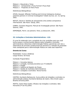 Módulo 1- Discutindo o Tema
Módulo 2 - Comparando o Fluxo Formal X Fluxo Real
Módulo 3 - Propondo um Novo Fluxo

Referências Bibliográficas:

ATKIN, Howaed. Offender Profiling and Criminal Inteligence Analisys:
potential partners in Criminal Investigation? IALEA Journal, vol. 15, Spring
2002.

BAYLEY, David H. Padrões de policiamento Uma análise comparativa
internacional. São Paulo: Edusp, 2001.

COBRA, Coriolano Nogueira. Manual de Investigação policial. São Paulo:
Saraiva, 1983.

DEMONQUE, Pierre. Les policiers. Paris, La decouvert, 1983.



33. Licitações e Contratos Administrativos - LCA

O curso foi elaborado com o propósito de criar condições para que você
tenha acesso a conhecimentos básicos sobre licitações e contratos
administrativos referentes à Administração Pública, garantindo com isto a
observância do princípio constitucional da isonomia e a seleção de propostas
mais vantajosas para a Administração Pública em cada caso específico.

Ementa do Curso:

Modalidade: Curso a distância
Carga Horária: 60 horas

Conteúdo Programático:

Módulo   1-   Conceitos básicos
Módulo   2-   Licitação, Contrato,Convênio:Lei nº 8.666/93
Módulo   3-   Pregão
Módulo   4-   Sistema de Registro de Preços
Módulo   5-   Gestão de Contratos Administrativos
Módulo   6-   Licitações e Contratos: Novos Rumos

Referências Bibliográficas:

CASTRO, Humberto Barbosa de. Curso prático de licitações e contratos na
administração pública /Humberto Barbosa de Castro. Álcio Sinott Lopes –
Brasília:Universa,2004.

MOTTA, Carlos Pinto Coelho. Eficácia nas licitações e contratos. Belo
Horizonte:2ª ed.TCU,2003.
 