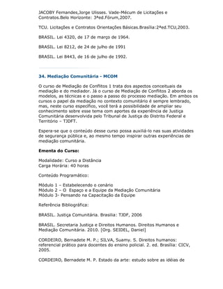 JACOBY Fernandes,Jorge Ulisses. Vade-Mécum de Licitações e
Contratos.Belo Horizonte: 3ªed.Fórum,2007.

TCU. Licitações e Contratos Orientações Básicas.Brasília:2ªed.TCU,2003.

BRASIL. Lei 4320, de 17 de março de 1964.

BRASIL. Lei 8212, de 24 de julho de 1991

BRASIL. Lei 8443, de 16 de julho de 1992.



34. Mediação Comunitária - MCOM

O curso de Mediação de Conflitos 1 trata dos aspectos conceituais da
mediação e do mediador. Já o curso de Mediação de Conflitos 2 aborda os
modelos, as técnicas e o passo a passo do processo mediação. Em ambos os
cursos o papel da mediação no contexto comunitário é sempre lembrado,
mas, neste curso específico, você terá a possibilidade de ampliar seu
conhecimento sobre esse tema com aportes da experiência de Justiça
Comunitária desenvolvida pelo Tribunal de Justiça do Distrito Federal e
Território – TJDFT.

Espera-se que o conteúdo desse curso possa auxiliá-lo nas suas atividades
de segurança pública e, ao mesmo tempo inspirar outras experiências de
mediação comunitária.

Ementa do Curso:

Modalidade: Curso a Distância
Carga Horária: 40 horas

Conteúdo Programático:

Módulo 1 – Estabelecendo o cenário
Módulo 2 – O Espaço e a Equipe da Mediação Comunitária
Módulo 3- Pensando na Capacitação da Equipe

Referência Bibliográfica:

BRASIL. Justiça Comunitária. Brasilia: TJDF, 2006

BRASIL. Secretaria Justiça e Direitos Humanos. Direitos Humanos e
Mediação Comunitária. 2010. [Org. SEIDEL, Daniel]

CORDEIRO, Bernadete M. P.; SILVA, Suamy. S. Direitos humanos:
referencial prático para docentes do ensino policial. 2. ed. Brasília: CICV,
2005.

CORDEIRO, Bernadete M. P. Estado da arte: estudo sobre as idéias de
 