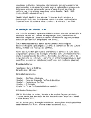 estudiosos, instituições nacionais e internacionais, bem como organismos
governamentais e não governamentais, sobre a elaboração de uma agenda
de temas e ações de treinamento “comuns” para diminuir as cifras de
violência e de criminalidade na América Latina. Brasília: PNUD, 2008.
(Projeto 04/29: relatório técnico)

TAVARES DOS SANTOS, José Vicente. Violências, América Latina: a
disseminação de formas de violência e os estudos sobre conflitualidades.
Disponível em < http://www.scielo.br/scielo>. Acesso em 12 set 2008.



35. Mediação de Conflitos 1 - MC1

Este curso foi elaborado a partir do material didático do Curso de Mediação e
Resolução Pacífica de Conflitos em Segurança Cidadã, desenvolvido no
âmbito do Projeto de Cooperação Técnica Internacional Segurança Cidadã,
executado pela SENASP, em parceria com o PNUD.

É importante ressaltar que dentre os instrumentos metodológicos
desenvolvidos para a prevenção da violência e a construção de uma Cultura
de Paz, destaca-se a Mediação de Conflitos.

Assim, este curso tem por objetivo criar condições para que o aluno possa
compreender o processo de mediação, entendido como um mecanismo mais
amplo de desconstrução de conflitos, destinado a transformar padrões de
comportamento e a estimular o convívio em ambiente cooperativo, no qual
os conflitos possam ser tratados sem confrontos e de modo não adversial.

Ementa do Curso:

Modalidade: Curso a Distância
Carga Horária: 60 horas

Conteúdo Programático:

Módulo   1   –   Conflitos e Violência
Módulo   2   –   Meios de Resolução Pacífica de Conflitos
Módulo   3   –   Mediação de Conflitos
Módulo   4   –   O Mediador
Módulo   5   –   Ética e Confidencialidade do Mediador

Referências Bibliográficas:

BRASIL. Ministério da Justiça. Secretaria Nacional de Segurança Pública.
Curso de Mediação e Resolução Pacífica de Conflitos em Segurança Cidadã.
Brasília:Senasp. 2007.

SEIDEL, Daniel [org.]. Mediação de Conflitos: a solução de muitos problemas
pode estar em suas mãos. Brasília: Vida e Juventude, 2007.
 