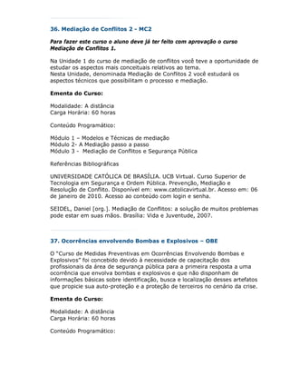 36. Mediação de Conflitos 2 - MC2

Para fazer este curso o aluno deve já ter feito com aprovação o curso
Mediação de Conflitos 1.

Na Unidade 1 do curso de mediação de conflitos você teve a oportunidade de
estudar os aspectos mais conceituais relativos ao tema.
Nesta Unidade, denominada Mediação de Conflitos 2 você estudará os
aspectos técnicos que possibilitam o processo e mediação.

Ementa do Curso:

Modalidade: A distância
Carga Horária: 60 horas

Conteúdo Programático:

Módulo 1 – Modelos e Técnicas de mediação
Módulo 2- A Mediação passo a passo
Módulo 3 - Mediação de Conflitos e Segurança Pública

Referências Bibliográficas

UNIVERSIDADE CATÓLICA DE BRASÍLIA. UCB Virtual. Curso Superior de
Tecnologia em Segurança e Ordem Pública. Prevenção, Mediação e
Resolução de Conflito. Disponível em: www.catolicavirtual.br. Acesso em: 06
de janeiro de 2010. Acesso ao conteúdo com login e senha.

SEIDEL, Daniel [org.]. Mediação de Conflitos: a solução de muitos problemas
pode estar em suas mãos. Brasília: Vida e Juventude, 2007.



37. Ocorrências envolvendo Bombas e Explosivos – OBE

O “Curso de Medidas Preventivas em Ocorrências Envolvendo Bombas e
Explosivos” foi concebido devido à necessidade de capacitação dos
profissionais da área de segurança pública para a primeira resposta a uma
ocorrência que envolva bombas e explosivos e que não disponham de
informações básicas sobre identificação, busca e localização desses artefatos
que propicie sua auto-proteção e a proteção de terceiros no cenário da crise.

Ementa do Curso:

Modalidade: A distância
Carga Horária: 60 horas

Conteúdo Programático:
 