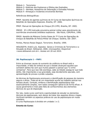 Módulo   1- Terrorismo
Módulo   2- Histórias dos Explosivos e Efeitos das Explosões
Módulo   3 - Bombas, Acessórios de Detonação e Granadas Policiais
Módulo   4 –Ameaças e incidentes envolvendo Bombas

Referências Bibliográficas:

PMDF. Apostila de agentes químicos do IV Curso de Operações Químicas do
Batalhão de Operações Especiais. Brasília, DF: 2006.

PMDF. Manual de Operações de Choque (M-2-PM). Brasília, DF: 2005.

PMESP. IP-1-PM Instrução provisória policial militar para atendimento de
ocorrências envolvendo artefatos explosivos. São Paulo, CSM/MInt, 1996.

PMGO. Apostila de Máscara Contra Gases do 7º Curso de Operações de
Choque do Batalhão de Polícia Militar de Choque. Goiânia, GO: 2007.

Pontes, Marcos Rosas Degaut. Terrorismo. Brasília; 1999.

WOLOSZYN. André Luís. Aspectos Gerais e Criminais do Terrorismo e a
Situação do Brasil. Defesanet, 2006. (monografia). Disponível
<www.defesanet.com.br>. Acesso em 20 out 2010.



38. Papiloscopia 1 – PAP1

Entre as diversas causas do aumento da violência no Brasil está a
impunidade. A falta de certeza de que o Estado alcançará aqueles que
cometem delitos faz com que muitos passem a pensar que “o crime
compensa”. Para que isso não aconteça, cabe ao Estado assegurar que todo
delito, não importando a sua gravidade, seja devidamente apurado, com
apresentação de provas e prisão culpados.

As técnicas de Papiloscopia promovem a identificação de pessoas de maneira
segura e eficaz. Trata-se de um importante auxílio ao trabalho policial nos
tempos atuais. Contudo, embora a identificação papiloscópica seja
essencialmente simples, nem todos conseguem aplicá-la de forma eficaz. A
causa geralmente é mais pela falta de conhecimentos dos elementos
técnicos do que de disposição.

Por isto, neste curso você terá a oportunidade de estudar os elementos
técnicos de papiloscopia, sem deixar de tratar dos aspectos éticos e legais.
Verificará também os aspectos práticos do uso da papiloscopia em nosso
cotidiano.
O curso Papiloscopia é dividido em unidade 1 e 2.

Ementa do Curso:
 