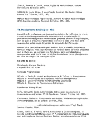 JÚNIOR, Almeida & COSTA, Júnior. Lições de Medicina Legal. Editora
Universitária de Direito, 1996.

SOBRINHO, Mário Sérgio. A identificação Criminal. São Paulo: Editora
Revista dos Tribunais, 2003, 197p.

Manual de Identificação Papiloscópica. Instituto Nacional de Identificação
(INI). Brasília: Academia Nacional de Polícia. DPF, 1987.



40. Planejamento Estratégico - PES

A qualificação profissional, o estudo epidemiológico da violência e do crime,
a reestruturação organizacional e infra-estrutural e a priorização do
pensamento estratégico são necessidades gritantes em nossas organizações,
sem as quais a presumida "perenidade inerente” a cada uma delas será
surpreendida pelas novas demandas da sociedade da informação.

O curso visa demonstrar esse pensamento. Aqui, não serão encontradas
fórmulas mágicas, mas a oportunidade de reflexão sobre os temas propostos
com o intuito de, ao conhecer e se familiarizar com as metodologias
apresentadas, você tenha mais condições de colaborar com o planejamento
em nível estratégico de sua organização.

Ementa do Curso:

Modalidade: Curso a Distância
Carga Horária: 60 horas

Conteúdo Programático:

Módulo   1   -   Evolução Histórica e Fundamentação Teórica do Planejamento
Módulo   2   -   Metodologias de Diagnóstico Prévio ao Planejamento
Módulo   3   -   Desenvolvimento do Planejamento Estratégico
Módulo   4   -   Sistemas de Planejamento Estratégico

Referências Bibliográficas:

Certo, Samuel C. Certo. Administração Estratégica: planejamento e
implantação da estratégia. 2ª Ed. São Paulo: Pearson Prentice Hall, 2005.

Chiavenato, Idalberto. Planejamento estratégico: fundamentos e aplicações.
10ª Reimpressão. Rio de janeiro: Elsevier, 2003.

_________________. Administração nos novos tempos. 2ª ed. Rio de
Janeiro: Elsevier, 2004.

Collins, James C. & Porras, Jerry I. Construindo a Visão da Empresa. In
Revista eletrônica HSM Management n° 7, março/abril de 1998. Reproduzido
com autorização de Harvard Business Review, setembro/outubro de 1996.
 