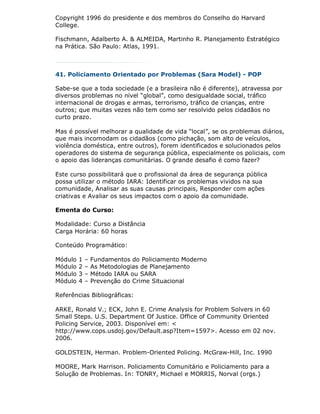 Copyright 1996 do presidente e dos membros do Conselho do Harvard
College.

Fischmann, Adalberto A. & ALMEIDA, Martinho R. Planejamento Estratégico
na Prática. São Paulo: Atlas, 1991.



41. Policiamento Orientado por Problemas (Sara Model) - POP

Sabe-se que a toda sociedade (e a brasileira não é diferente), atravessa por
diversos problemas no nível “global”, como desigualdade social, tráfico
internacional de drogas e armas, terrorismo, tráfico de crianças, entre
outros; que muitas vezes não tem como ser resolvido pelos cidadãos no
curto prazo.

Mas é possível melhorar a qualidade de vida “local”, se os problemas diários,
que mais incomodam os cidadãos (como pichação, som alto de veículos,
violência doméstica, entre outros), forem identificados e solucionados pelos
operadores do sistema de segurança pública, especialmente os policiais, com
o apoio das lideranças comunitárias. O grande desafio é como fazer?

Este curso possibilitará que o profissional da área de segurança pública
possa utilizar o método IARA: Identificar os problemas vividos na sua
comunidade, Analisar as suas causas principais, Responder com ações
criativas e Avaliar os seus impactos com o apoio da comunidade.

Ementa do Curso:

Modalidade: Curso a Distância
Carga Horária: 60 horas

Conteúdo Programático:

Módulo   1   –   Fundamentos do Policiamento Moderno
Módulo   2   –   As Metodologias de Planejamento
Módulo   3   –   Método IARA ou SARA
Módulo   4   –   Prevenção do Crime Situacional

Referências Bibliográficas:

ARKE, Ronald V.; ECK, John E. Crime Analysis for Problem Solvers in 60
Small Steps. U.S. Department Of Justice. Office of Community Oriented
Policing Service, 2003. Disponível em: <
http://www.cops.usdoj.gov/Default.asp?Item=1597>. Acesso em 02 nov.
2006.

GOLDSTEIN, Herman. Problem-Oriented Policing. McGraw-Hill, Inc. 1990

MOORE, Mark Harrison. Policiamento Comunitário e Policiamento para a
Solução de Problemas. In: TONRY, Michael e MORRIS, Norval (orgs.)
 