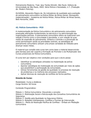 Policiamento Moderno. Trad. Jacy Tardia Ghirotti. São Paulo: Editora da
Universidade de São Paulo, 2003. Série Polícia e Sociedade, n.7. (Tradução
de: Modern Policing).

OLIVEIRA, Alexandre Magno de. Os indicadores de qualidade para avaliação
do policiamento comunitário na Polícia Militar de Minas Gerais. Monografia
(especialização) - Academia de Polícia Militar, Polícia Militar de Minas Gerais,
Belo Horizonte, 2008.



42. Polícia Comunitária - PCO

A implementação da Polícia Comunitária e do policiamento comunitário
pressupõe alterações fundamentais na estrutura e na administração das
organizações policiais. O policiamento comunitário difere do tradicional com
relação à forma como a comunidade é percebida, e com relação às suas
metas de expansão do policiamento. Embora o controle e a prevenção do
crime permaneçam sendo as prioridades centrais, as estratégias de
policiamento comunitário utilizam uma ampla variedade de métodos para
alcançar essas metas.

O material que compõe este curso tem como base o material desenvolvido
pela Senasp para dar suporte a formação do Promotor e do Multiplicador dos
Cursos presenciais de Polícia Comunitária.

O curso tem por objetivo criar condições para que o aluno possa:

      Identificar as estratégias utilizadas na implantação da polícia
       comunitária;
      Apontar estratégias de mobilização da comunidade por meio de ações
       que possibilitem a participação da comunidade;
      Utilizar ferramentas da gestão da qualidade no processo de resolução
       de problemas e na melhoria dos processos realizados;
      Aplicar técnicas de resolução de conflitos de forma pacifica.

Ementa do Curso:

Modalidade: Curso a distância
Carga Horária: 60 horas

Conteúdo Programático:

Módulo 1- Polícia Comunitária: Discutindo o conceito
Módulo 2- Mobilização Social e Estruturação dos Conselhos Comunitários de
Segurança
Módulo 3- Gestão pela Qualidade na Segurança Pública
Módulo 4- Relações Interpessoais, Conflitos e Formas de Intervenção
Módulo 5 – Meios de Resolução Pacífica de Conflitos – Ênfase em Mediação
Comunitária
 