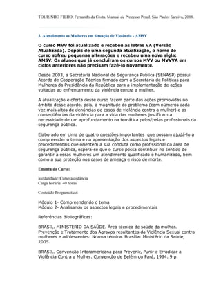 TOURINHO FILHO, Fernando da Costa. Manual de Processo Penal. São Paulo: Saraiva, 2008.



3. Atendimento as Mulheres em Situação de Violência - AMSV

O curso MVV foi atualizado e recebeu as letras VA (Versão
Atualizada). Depois de uma segunda atualização, o nome do
curso sofreu pequenas alterações e recebeu uma nova sigla:
AMSV. Os alunos que já concluíram os cursos MVV ou MVVVA em
ciclos anteriores não precisam fazê-lo novamente.

Desde 2003, a Secretaria Nacional de Segurança Pública (SENASP) possui
Acordo de Cooperação Técnica firmado com a Secretaria de Políticas para
Mulheres da Presidência da República para a implementação de ações
voltadas ao enfrentamento da violência contra a mulher.

A atualização e oferta desse curso fazem parte das ações promovidas no
âmbito desse acordo, pois, a magnitude do problema (com números cada
vez mais altos de denúncias de casos de violência contra a mulher) e as
conseqüências da violência para a vida das mulheres justificam a
necessidade de um aprofundamento na temática pelos/pelas profissionais da
segurança pública.

Elaborado em cima de quatro questões importantes que possam ajudá-lo a
compreender o tema e na apresentação dos aspectos legais e
procedimentais que orientem a sua conduta como profissional da área de
segurança pública, espera-se que o curso possa contribuir no sentido de
garantir a essas mulheres um atendimento qualificado e humanizado, bem
como a sua proteção nos casos de ameaça e risco de morte.

Ementa do Curso:

Modalidade: Curso a distância
Carga horária: 40 horas

Conteúdo Programático:

Módulo 1- Compreendendo o tema
Módulo 2- Analisando os aspectos legais e procedimentais

Referências Bibliográficas:

BRASIL. MINISTERIO DA SAÚDE. Área técnica de saúde da mulher.
Prevenção e Tratamento dos Agravos resultantes da Violência Sexual contra
mulheres e adolescentes: Norma técnica. Brasília: Ministério da Saúde,
2005.

BRASIL. Convenção Interamericana para Prevenir, Punir e Erradicar a
Violência Contra a Mulher. Convenção de Belém do Pará, 1994. 9 p.
 