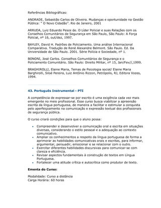 Referências Bibliográficas:

ANDRADE, Sebastião Carlos de Oliveira. Mudanças e oportunidade na Gestão
Pública: “ O Novo Cidadão”. Rio de Janeiro, 2001

ARRUDA, Luiz Eduardo Pesce de. O Líder Policial e suas Relações com os
Conselhos Comunitários de Segurança em São Paulo, São Paulo: A Força
Policial, nº 16, out/dez, 1997.

BAYLEY, David H. Padrões de Policiamento. Uma análise Internacional
Comparativa. Tradução de René Alexandre Belmont. São Paulo. Ed. Da
Universidade de São Paulo. 2001. Série Polícia e Sociedade, nº 1.

BONONI, José Carlos. Conselhos Comunitários de Segurança e o
Policiamento Comunitário. São Paulo: Direito Militar, nº 15, Jan/Fev//,1999.

BRAGHIROLLI, Elaine Maria, Temas de Psicologia social/ Elaine Maria
Barghirolli, Siloé Pereira, Luiz Antônio Rizzon, Petrópolis, RJ, Editora Vozes,
1994.



43. Português Instrumental - PTI

A competência de expressar-se por escrito é uma exigência cada vez mais
emergente no meio profissional. Esse curso busca viabilizar a apreensão
escrita da língua portuguesa, de maneira a facilitar e estimular a conquista
pelo aperfeiçoamento na comunicação e expressão textual dos profissionais
de segurança pública.

O curso criará condições para que o aluno possa:

      Compreender e desenvolver a comunicação oral e escrita em situações
       diversas, considerando o estilo pessoal e a adequação ao contexto
       comunicativo.
      Ampliar os conhecimentos a respeito da língua portuguesa de forma a
       aprimorar as habilidades comunicativas orais e escritas, para informar,
       argumentar, persuadir, emocionar e se relacionar com o outro.
      Exercitar diferentes habilidades discursivas para comunicar-se com
       clareza e eficiência.
      Revisar aspectos fundamentais à construção de textos em Língua
       Portuguesa.
      Fortalecer uma atitude crítica e autocrítica como produtor de texto.

Ementa do Curso:

Modalidade: Curso a distância
Carga Horária: 60 horas
 