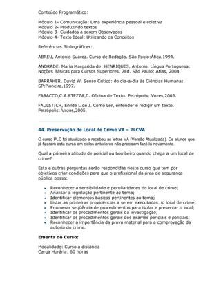 Conteúdo Programático:

Módulo   1-   Comunicação: Uma experiência pessoal e coletiva
Módulo   2-   Produzindo textos
Módulo   3-   Cuidados a serem Observados
Módulo   4-   Texto Ideal: Utilizando os Conceitos

Referências Bibliográficas:

ABREU, Antonio Suárez. Curso de Redação. São Paulo:Ática,1994.

ANDRADE, Maria Margarida de; HENRIQUES, Antonio. Língua Portuguesa:
Noções Básicas para Cursos Superiores. 7Ed. São Paulo: Atlas, 2004.

BARRAHER, David W. Senso Crítico: do dia-a-dia às Ciências Humanas.
SP:Pioneira,1997.

FARACCO,C.A.&TEZZA,C. Oficina de Texto. Petrópolis: Vozes,2003.

FAULSTICH, Enilde L.de J. Como Ler, entender e redigir um texto.
Petrópolis: Vozes,2005.



44. Preservação de Local de Crime VA – PLCVA

O curso PLC foi atualizado e recebeu as letras VA (Versão Atualizada). Os alunos que
já fizeram este curso em ciclos anteriores não precisam fazê-lo novamente.

Qual a primeira atitude de policial ou bombeiro quando chega a um local de
crime?

Esta e outras perguntas serão respondidas neste curso que tem por
objetivos criar condições para que o profissional da área de segurança
pública possa:

      Reconhecer a sensibilidade e peculiaridades do local de crime;
      Analisar a legislação pertinente ao tema;
      Identificar elementos básicos pertinentes ao tema;
      Listar as primeiras providências a serem executadas no local de crime;
      Enumerar seqüência de procedimentos para isolar e preservar o local;
      Identificar os procedimentos gerais da investigação;
      Identificar os procedimentos gerais dos exames periciais e policiais;
      Reconhecer a importância da prova material para a comprovação da
       autoria do crime.

Ementa do Curso:

Modalidade: Curso a distância
Carga Horária: 60 horas
 