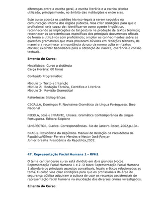 diferenças entre a escrita geral, a escrita literária e a escrita técnica
utilizada, principalmente, no âmbito das instituições e entre elas.

Este curso aborda os padrões técnico-legais a serem seguidos na
comunicação interna dos órgãos públicos. Visa criar condições para que o
profissional seja capaz de: identificar-se como agente lingüístico,
reconhecendo as implicações de tal postura na produção de textos técnicos;
reconhecer as características específicas dos principais documentos oficiais
de forma a utilizá-los com proficiência; ampliar os conhecimentos sobre as
questões gramaticais que mais provocam dúvidas em redações técnicas, de
maneira a reconhecer a importância do uso da norma culta em textos
oficiais; exercitar habilidades para a obtenção de clareza, coerência e coesão
textuais.

Ementa do Curso:

Modalidade: Curso a distância
Carga Horária: 60 horas

Conteúdo Programático:

Módulo 1- Texto e Intenção
Módulo 2- Redação Técnica, Científica e Literária
Módulo 3- Revisão Gramatical

Referências Bibliográficas:

CEGALLA, Domingos P. Novíssima Gramática da Língua Portuguesa. Ibep
Nacional

NICOLA, José e INFANTE, Ulisses. Gramática Contemporânea da Língua
Portuguesa. Editora Scipione

LINSPECTOR, Clarice. Correspondências. Rio de Janeiro:Rocco,2002,p.134.

BRASIL.Presidência da República. Manual de Redação da Presidência da
República/Gilmar Ferreira Mendes e Nestor José Forster
Júnior.Brasília:Presidência da República,2002.



47. Representação Facial Humana 1 - RFH1

O tema central desse curso está dividido em dois grandes blocos:
Representação Facial Humana 1 e 2. O bloco Representação Facial Humana
1 abordará os principais aspectos conceituais, legais e éticos relacionados ao
tema. O curso visa criar condições para que os profissionais da área de
segurança pública adquiram a cultura de usar os recursos assistenciais de
representação facial humana na elucidação dos diversos crimes investigados.

Ementa do Curso:
 