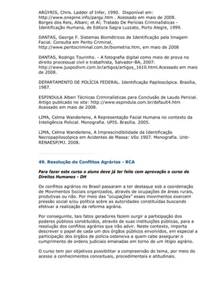 ARGYRIS, Chris. Ladder of Infer, 1990. Disponível em:
http://www.onepine.info/pargy.htm . Acessado em maio de 2008.
Borges dos Reis, Albani; et Al; Tratado De Perícias Criminalísticas -
Identificação Humana, de Editora Sagra Luzzato, Porto Alegre, 1999.

DANTAS, George F. Sistemas Biométricos de Identificação pela Imagem
Facial. Consulta em Perito Criminal,
http://www.peritocriminal.com.br/biometria.htm, em maio de 2008

DANTAS, Rodrigo Tourinho. - A fotografia digital como meio de prova no
direito processual civil e trabalhista, Salvador-BA, 2007.
http://www.juspodivm.com.br/artigos/artigos_1610.html.Acessado em maio
de 2008.

DEPARTAMENTO DE POLÍCIA FEDERAL. Identificação Papiloscópica. Brasília,
1987.

ESPINDULA Alberi Técnicas Criminalísticas para Conclusão de Laudo Pericial.
Artigo publicado no site: http://www.espindula.com.br/default4.htm
Acessado em maio de 2008.

LIMA, Celma Wanderlene, A Representação Facial Humana no contexto da
Inteligência Policial. Monografia. UPIS. Brasília. 2005.

LIMA, Celma Wanderlene, A Imprescindibilidade da Identificação
Necropapiloscópica em Acidentes de Massa: Vôo 1907. Monografia. Unb-
RENAESP/MJ. 2008.



49. Resolução de Conflitos Agrários - RCA

Para fazer este curso o aluno deve já ter feito com aprovação o curso de
Direitos Humanos - DH

Os conflitos agrários no Brasil passaram a ter destaque sob a coordenação
de Movimentos Sociais organizados, através de ocupações de áreas rurais,
produtivas ou não. Por meio das “ocupações” esses movimentos exercem
pressão social e/ou política sobre as autoridades constituídas buscando
efetivar a realização da reforma agrária.

Por conseguinte, tais fatos geradores fazem surgir a participação dos
poderes públicos constituídos, através de suas instituições públicas, para a
resolução dos conflitos agrários que irão advir. Neste contexto, importa
descrever o papel de cada um dos órgãos públicos envolvidos, em especial a
participação dos órgãos de polícia ostensiva a quem cabe assegurar o
cumprimento de ordens judiciais emanadas em torno de um litígio agrário.

O curso tem por objetivos possibilitar a compreensão do tema, por meio do
acesso a conhecimentos conceituais, procedimentais e atitudinais.
 