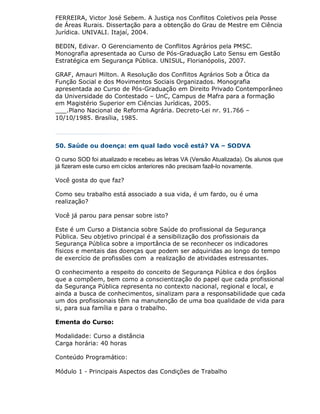 FERREIRA, Victor José Sebem. A Justiça nos Conflitos Coletivos pela Posse
de Áreas Rurais. Dissertação para a obtenção do Grau de Mestre em Ciência
Jurídica. UNIVALI. Itajaí, 2004.

BEDIN, Edivar. O Gerenciamento de Conflitos Agrários pela PMSC.
Monografia apresentada ao Curso de Pós-Graduação Lato Sensu em Gestão
Estratégica em Segurança Pública. UNISUL, Florianópolis, 2007.

GRAF, Amauri Milton. A Resolução dos Conflitos Agrários Sob a Ótica da
Função Social e dos Movimentos Sociais Organizados. Monografia
apresentada ao Curso de Pós-Graduação em Direito Privado Contemporâneo
da Universidade do Contestado – UnC, Campus de Mafra para a formação
em Magistério Superior em Ciências Jurídicas, 2005.
___.Plano Nacional de Reforma Agrária. Decreto-Lei nr. 91.766 –
10/10/1985. Brasília, 1985.



50. Saúde ou doença: em qual lado você está? VA – SODVA

O curso SOD foi atualizado e recebeu as letras VA (Versão Atualizada). Os alunos que
já fizeram este curso em ciclos anteriores não precisam fazê-lo novamente.

Você gosta do que faz?

Como seu trabalho está associado a sua vida, é um fardo, ou é uma
realização?

Você já parou para pensar sobre isto?

Este é um Curso a Distancia sobre Saúde do profissional da Segurança
Pública. Seu objetivo principal é a sensibilização dos profissionais da
Segurança Pública sobre a importância de se reconhecer os indicadores
físicos e mentais das doenças que podem ser adquiridas ao longo do tempo
de exercício de profissões com a realização de atividades estressantes.

O conhecimento a respeito do conceito de Segurança Pública e dos órgãos
que a compõem, bem como a conscientização do papel que cada profissional
da Segurança Pública representa no contexto nacional, regional e local, e
ainda a busca de conhecimentos, sinalizam para a responsabilidade que cada
um dos profissionais têm na manutenção de uma boa qualidade de vida para
si, para sua família e para o trabalho.

Ementa do Curso:

Modalidade: Curso a distância
Carga horária: 40 horas

Conteúdo Programático:

Módulo 1 - Principais Aspectos das Condições de Trabalho
 