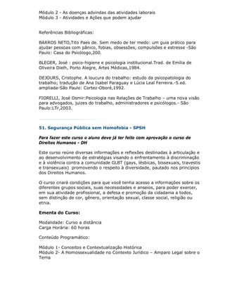 Módulo 2 - As doenças advindas das atividades laborais
Módulo 3 - Atividades e Ações que podem ajudar


Referências Bibliográficas:

BARROS NETO,Tito Paes de. Sem medo de ter medo: um guia prático para
ajudar pessoas com pânico, fobias, obsessões, compulsões e estresse -São
Paulo: Casa do Psicólogo,200.

BLEGER, José : psico-higiene e psicologia institucional.Trad. de Emília de
Oliveira Dielh, Porto Alegre, Artes Médicas,1984.

DEJOURS, Cristophe. A loucura do trabalho: estudo da psicopatologia do
trabalho; tradução de Ana Isabel Paraguay e Lúcia Leal Ferreira.-5.ed.
ampliada-São Paulo: Cortez-Oboré,1992.

FIORELLI, José Osmir:Psicologia nas Relações de Trabalho – uma nova visão
para advogados, juizes do trabalho, administradores e psicólogos.- São
Paulo:LTr,2003.



51. Segurança Pública sem Homofobia - SPSH

Para fazer este curso o aluno deve já ter feito com aprovação o curso de
Direitos Humanos - DH

Este curso reúne diversas informações e reflexões destinadas à articulação e
ao desenvolvimento de estratégias visando o enfrentamento à discriminação
e à violência contra a comunidade GLBT (gays, lésbicas, bissexuais, travestis
e transexuais) promovendo o respeito à diversidade, pautado nos princípios
dos Direitos Humanos.

O curso criará condições para que você tenha acesso a informações sobre os
diferentes grupos sociais, suas necessidades e anseios, para poder exercer,
em sua atividade profissional, a defesa e promoção da cidadania a todos,
sem distinção de cor, gênero, orientação sexual, classe social, religião ou
etnia.

Ementa do Curso:

Modalidade: Curso a distância
Carga Horária: 60 horas

Conteúdo Programático:

Módulo 1- Conceitos e Contextualização Histórica
Módulo 2- A Homossexualidade no Contexto Jurídico – Amparo Legal sobre o
Tema
 