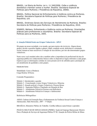 BRASIL. Lei Maria da Penha. Lei n. 11.340/2006. Coíbe a violência
doméstica e familiar contra a mulher. Brasília: Secretaria Especial de
Políticas para Mulheres / Presidência da Republica, 2006b.

BRASIL. Política Nacional de Enfrentamento à Violência contra as Mulheres.
Brasília: Secretaria Especial de Políticas para Mulheres / Presidência da
Republica, s/d.

BRASIL. Diretrizes Gerais dos Serviços de Atendimento às Mulheres. Brasília:
Secretaria de Políticas para Mulheres / Presidência da Republica, 2010.

SOARES, Bárbara. Enfrentando a Violência contra as Mulheres: Orientações
práticas para profissionais e voluntários. Brasília: Secretaria Especial de
Políticas para as Mulheres, 2005.



4. Atuação Policial frente aos Grupos Vulneráveis - APGV

Há grupos na nossa sociedade, e no mundo, que para muitos são invisíveis. Alguns desses
grupos, devido a questões ligadas a gênero, idade, condição social, deficiência e orientação
sexual, tornam-se mais suscetíveis à violação de seus direitos, por isto são denominados grupos
vulneráveis.

Neste curso você estudará sobre eles e também sobre a importância do profissional da área de
segurança pública ter conhecimentos básicos sobre os dispositivos legais referentes a cada grupo.
Espera-se que as informações contidas no curso possam servir de subsídios para a prestação de
um atendimento de qualidade a estes grupos.

Ementa do Curso:

Modalidade: Curso a Distância
Carga Horária: 60 horas

Conteúdo Programático:

Módulo 1- Introduzindo a questão
Módulo 2 – Conceituando o tema: Grupos Vulneráveis e Minorias
Módulo 3: Atuação policial e Grupos Vulneráveis: Pessoas Idosas
Módulo 4 – Segurança Pública e População em Situação de Rua
Módulo 5 – Atendimento Policial às Pessoas com Deficiência
Módulo 6 – Atendimento Policial às Crianças e Adolescentes

Referências Bibliográficas:

AMAS. Caderno de Formação Para o Enfrentamento da Violência Sexual Contra Crianças e
Adolescentes. Belo Horizonte:, 2007 – 1ª Edição.

BRASÍLIA, Ministério Público do Trabalho. Cartilha infância é para brincar e aprender.

POLÍCIA MILITAR DE MINAS GERAIS (PMMG). Seção de Emprego Operacional. Diretriz
Para a Produção de Serviços de Segurança Pública Nº 08. Atuação da Polícia Militar de Minas
 