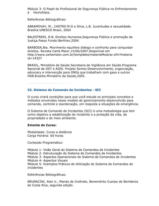 Módulo 3- O Papel do Profissional de Segurança Pública no Enfrentamento
à Homofobia.

Referências Bibliográficas:

ABRAMOVAY, M., CASTRO M.G e Silva, L.B. Juventudes e sexualidade.
Brasília:UNESCO Brasil, 2004

BALESTRERI, R.B. Direitos Humanos,Segurança Pública e promoção da
Justiça.Passo Fundo:Berthier,2004.

BARBOSA,Bia. Movimento equilibra diálogo e confronto para conquistar
direitos. Revista Carta Maior.15/06/2007.Disponível em
http://www.cartamaior.com.br/templates/materiaMostrar.cfm?materia
id=14327

BRASIL, Ministério da Saúde.Secretaria de Vigilância em Saúde.Programa
Nacional de DST e AIDS. Projeto Somos Desenvolvimento, organização,
advocacy e intervenção para ONGs que trabalham com gays e outros
HSB.Brasília:Ministério da Saúde,2005.



52. Sistema de Comando de Incidentes - SCI

O curso criará condições para que você estude os principais conceitos e
métodos envolvidos nesse modelo de gerenciamento desenvolvido para
comando, controle e coordenação, em resposta a situações de emergência.

O Sistema de Comando de Incidentes (SCI) é uma metodologia que tem
como objetivo a estabilização do incidente e a proteção da vida, da
propriedade e do meio ambiente.

Ementa do Curso:

Modalidade: Curso a distância
Carga Horária: 60 horas

Conteúdo Programático:

Módulo 1- Visão Geral do Sistema de Comandos de Incidentes
Módulo 2- Estruturação do Sistema de Comandos de Incidentes
Módulo 3- Aspectos Operacionais do Sistema de Comandos de Incidentes
Módulo 4- Aspectos Visuais
Módulo 5- Exemplos Práticos de Utilização do Sistema de Comandos de
Incidentes

Referências Bibliográficas:

BRUNACINI, Alan V., Mando de Incêndio, Benemérito Cuerpo de Bomberos
de Costa Rica, segunda edição.
 